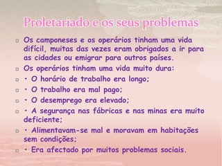 Proletariado e os seus problemasOs camponeses e os operários tinham uma vida difícil, muitas das vezes eram obrigados a ir para as cidades ou emigrar para outros países.Os operários tinham uma vida muito dura:• O horário de trabalho era longo;• O trabalho era mal pago;• O desemprego era elevado;• A segurança nas fábricas e nas minas era muito deficiente;• Alimentavam-se mal e moravam em habitações sem condições;• Era afectado por muitos problemas sociais.