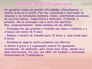 O movimento operárioOs operários viviam em grandes dificuldades. Naturalmente, a miséria levou-os à revolta. Por isso recorreram à destruição de máquinas e de instalações (ludismo). Assim, constituíram sociedades de socorros mútuos, cooperativas e sindicatos. O Estado, a princípio, não se preocupou com a sorte dos operários. Mas, progressivamente, tomou medidas em sua defesa:• Promulgou leis que proibiam o trabalho nas minas a mulheres e a crianças com menos de 9 anos;• Reduziu o horário de trabalho para 10 horas e, mais tarde para 8 horas;• Estabeleceu seguros contra acidentes nas fábricas.O direito à greve e à organização sindical foi igualmente reconhecido. Os sindicatos, para terem mais força, uniram-se a nível internacional. Por isso, em 1864, foi fundada a Associação Internacional do Trabalhadores.