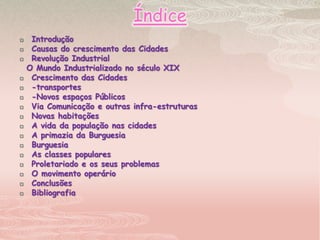 ÍndiceIntroduçãoCausas do crescimento das Cidades Revolução Industrial   O Mundo Industrializado no século XIXCrescimento das Cidades -transportes -Novos espaços PúblicosVia Comunicação e outras infra-estruturasNovas habitaçõesA vida da população nas cidadesA primazia da BurguesiaBurguesiaAs classes popularesProletariado e os seus problemasO movimento operárioConclusõesBibliografia
