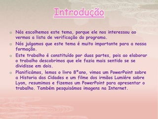 IntroduçãoNós escolhemos este tema, porque ele nos interessou ao vermos a lista de verificação do programa.Nós julgamos que este tema é muito importante para a nossa formação.Este trabalho é constituído por duas partes, pois ao elaborar o trabalho descobrimos que ele fazia mais sentido se se dividisse em dois. Planificámos, lemos o livro 8ºano, vimos um PowerPoint sobre a Historia das Cidades e um filme dos irmãos Lumiére sobre Lyon, resumimos e fizemos um PowerPoint para apresentar o trabalho. Também pesquisámos imagens na Internet.  