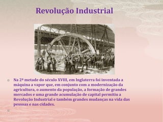 Revolução Industrial Na 2ª metade do século XVIII, em Inglaterra foi inventada a máquina a vapor que, em conjunto com a modernização da agricultura, o aumento da população, a formação de grandes mercados e uma grande acumulação de capital permitiu a Revolução Industrial e também grandes mudanças na vida das pessoas e nas cidades.