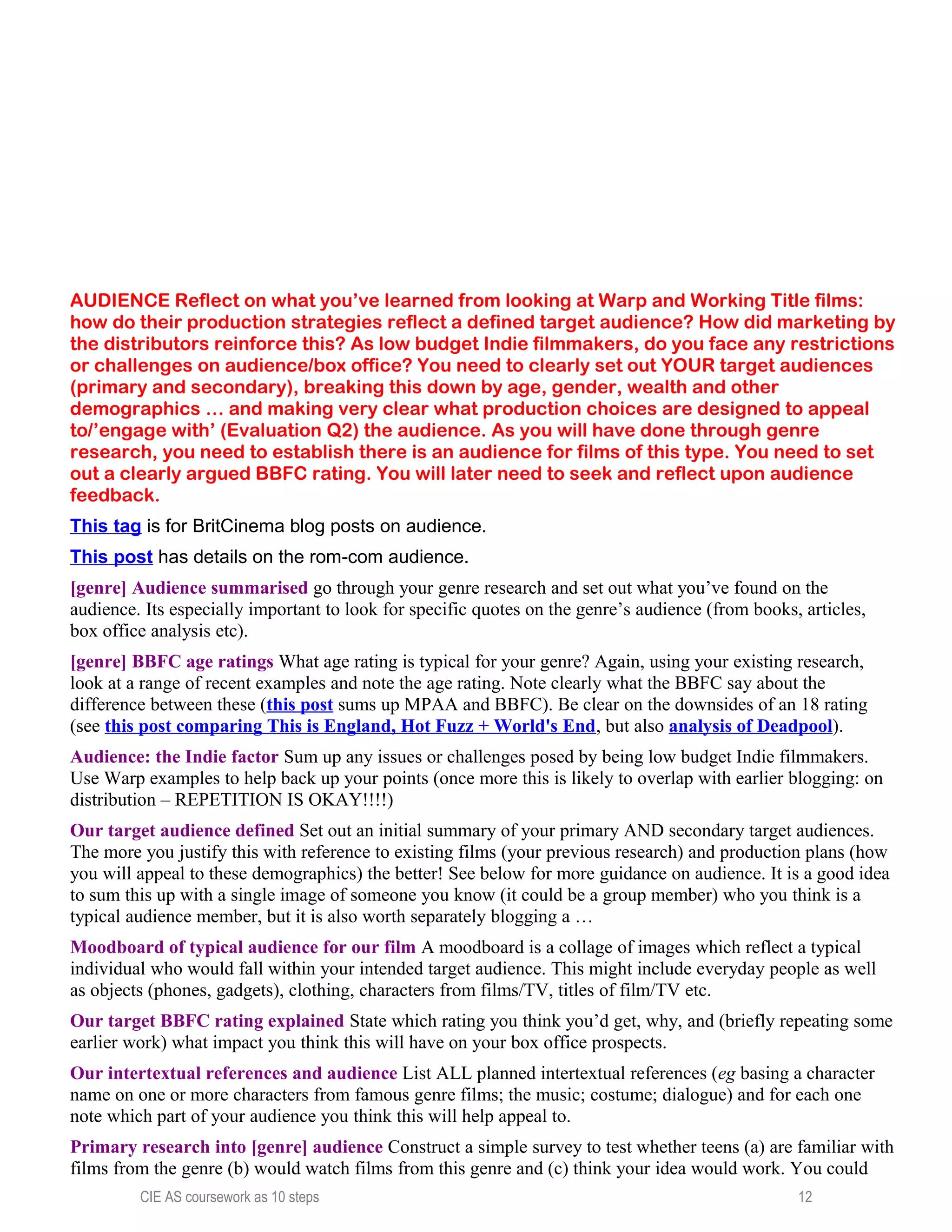 AUDIENCE Reflect on what you’ve learned from looking at Warp and Working Title films:
how do their production strategies reflect a defined target audience? How did marketing by
the distributors reinforce this? As low budget Indie filmmakers, do you face any restrictions
or challenges on audience/box office? You need to clearly set out YOUR target audiences
(primary and secondary), breaking this down by age, gender, wealth and other
demographics … and making very clear what production choices are designed to appeal
to/’engage with’ (Evaluation Q2) the audience. As you will have done through genre
research, you need to establish there is an audience for films of this type. You need to set
out a clearly argued BBFC rating. You will later need to seek and reflect upon audience
feedback.
This tag is for BritCinema blog posts on audience.
This post has details on the rom-com audience.
[genre] Audience summarised go through your genre research and set out what you’ve found on the
audience. Its especially important to look for specific quotes on the genre’s audience (from books, articles,
box office analysis etc).
[genre] BBFC age ratings What age rating is typical for your genre? Again, using your existing research,
look at a range of recent examples and note the age rating. Note clearly what the BBFC say about the
difference between these (this post sums up MPAA and BBFC). Be clear on the downsides of an 18 rating
(see this post comparing This is England, Hot Fuzz + World's End, but also analysis of Deadpool).
Audience: the Indie factor Sum up any issues or challenges posed by being low budget Indie filmmakers.
Use Warp examples to help back up your points (once more this is likely to overlap with earlier blogging: on
distribution – REPETITION IS OKAY!!!!)
Our target audience defined Set out an initial summary of your primary AND secondary target audiences.
The more you justify this with reference to existing films (your previous research) and production plans (how
you will appeal to these demographics) the better! See below for more guidance on audience. It is a good idea
to sum this up with a single image of someone you know (it could be a group member) who you think is a
typical audience member, but it is also worth separately blogging a …
Moodboard of typical audience for our film A moodboard is a collage of images which reflect a typical
individual who would fall within your intended target audience. This might include everyday people as well
as objects (phones, gadgets), clothing, characters from films/TV, titles of film/TV etc.
Our target BBFC rating explained State which rating you think you’d get, why, and (briefly repeating some
earlier work) what impact you think this will have on your box office prospects.
Our intertextual references and audience List ALL planned intertextual references (eg basing a character
name on one or more characters from famous genre films; the music; costume; dialogue) and for each one
note which part of your audience you think this will help appeal to.
Primary research into [genre] audience Construct a simple survey to test whether teens (a) are familiar with
films from the genre (b) would watch films from this genre and (c) think your idea would work. You could
CIE AS coursework as 10 steps 12
 