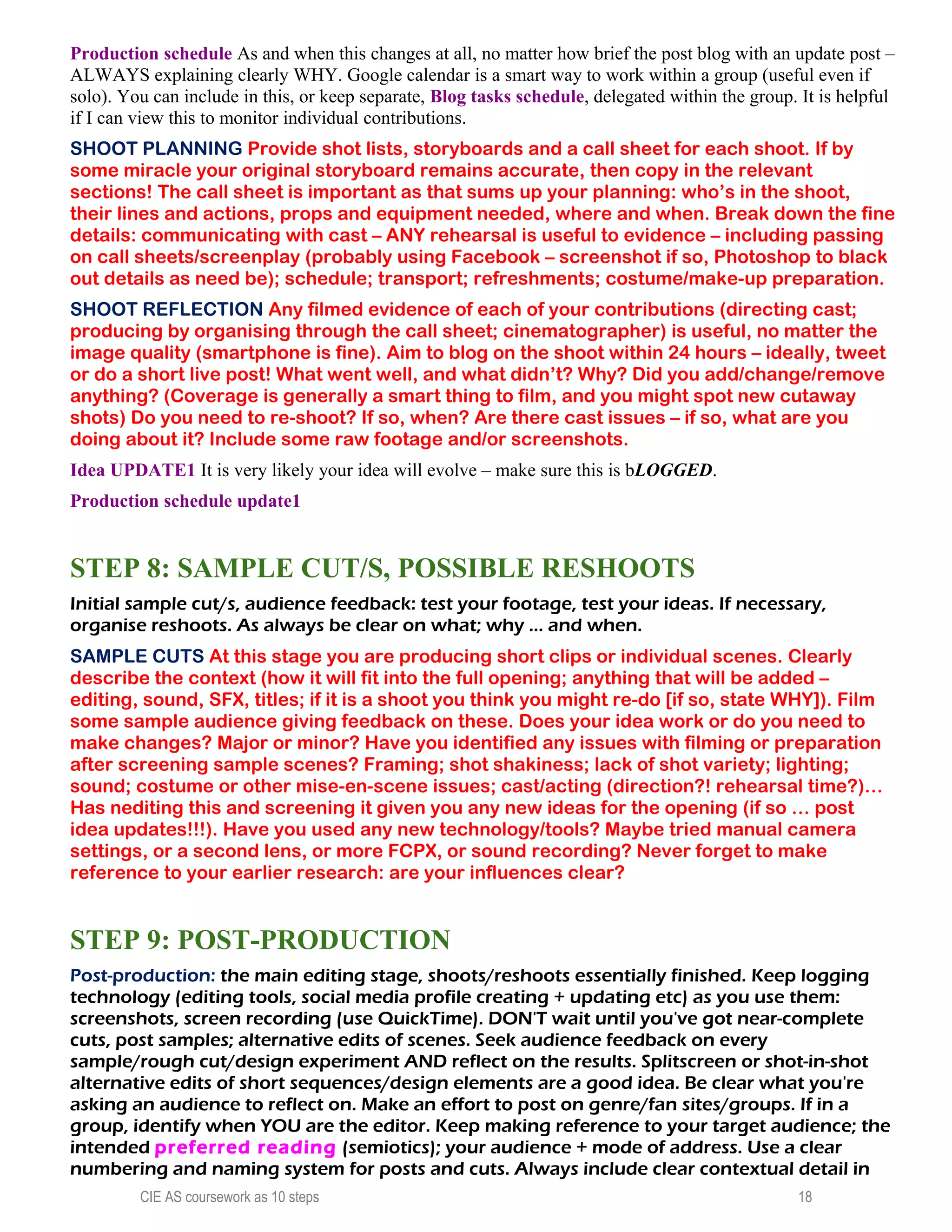 Production schedule As and when this changes at all, no matter how brief the post blog with an update post –
ALWAYS explaining clearly WHY. Google calendar is a smart way to work within a group (useful even if
solo). You can include in this, or keep separate, Blog tasks schedule, delegated within the group. It is helpful
if I can view this to monitor individual contributions.
SHOOT PLANNING Provide shot lists, storyboards and a call sheet for each shoot. If by
some miracle your original storyboard remains accurate, then copy in the relevant
sections! The call sheet is important as that sums up your planning: who’s in the shoot,
their lines and actions, props and equipment needed, where and when. Break down the fine
details: communicating with cast – ANY rehearsal is useful to evidence – including passing
on call sheets/screenplay (probably using Facebook – screenshot if so, Photoshop to black
out details as need be); schedule; transport; refreshments; costume/make-up preparation.
SHOOT REFLECTION Any filmed evidence of each of your contributions (directing cast;
producing by organising through the call sheet; cinematographer) is useful, no matter the
image quality (smartphone is fine). Aim to blog on the shoot within 24 hours – ideally, tweet
or do a short live post! What went well, and what didn’t? Why? Did you add/change/remove
anything? (Coverage is generally a smart thing to film, and you might spot new cutaway
shots) Do you need to re-shoot? If so, when? Are there cast issues – if so, what are you
doing about it? Include some raw footage and/or screenshots.
Idea UPDATE1 It is very likely your idea will evolve – make sure this is bLOGGED.
Production schedule update1
STEP 8: SAMPLE CUT/S, POSSIBLE RESHOOTS
Initial sample cut/s, audience feedback: test your footage, test your ideas. If necessary,
organise reshoots. As always be clear on what; why ... and when.
SAMPLE CUTS At this stage you are producing short clips or individual scenes. Clearly
describe the context (how it will fit into the full opening; anything that will be added –
editing, sound, SFX, titles; if it is a shoot you think you might re-do [if so, state WHY]). Film
some sample audience giving feedback on these. Does your idea work or do you need to
make changes? Major or minor? Have you identified any issues with filming or preparation
after screening sample scenes? Framing; shot shakiness; lack of shot variety; lighting;
sound; costume or other mise-en-scene issues; cast/acting (direction?! rehearsal time?)…
Has nediting this and screening it given you any new ideas for the opening (if so … post
idea updates!!!). Have you used any new technology/tools? Maybe tried manual camera
settings, or a second lens, or more FCPX, or sound recording? Never forget to make
reference to your earlier research: are your influences clear?
STEP 9: POST-PRODUCTION
Post-production: the main editing stage, shoots/reshoots essentially finished. Keep logging
technology (editing tools, social media profile creating + updating etc) as you use them:
screenshots, screen recording (use QuickTime). DON'T wait until you've got near-complete
cuts, post samples; alternative edits of scenes. Seek audience feedback on every
sample/rough cut/design experiment AND reflect on the results. Splitscreen or shot-in-shot
alternative edits of short sequences/design elements are a good idea. Be clear what you're
asking an audience to reflect on. Make an effort to post on genre/fan sites/groups. If in a
group, identify when YOU are the editor. Keep making reference to your target audience; the
intended preferred reading (semiotics); your audience + mode of address. Use a clear
numbering and naming system for posts and cuts. Always include clear contextual detail in
CIE AS coursework as 10 steps 18
 