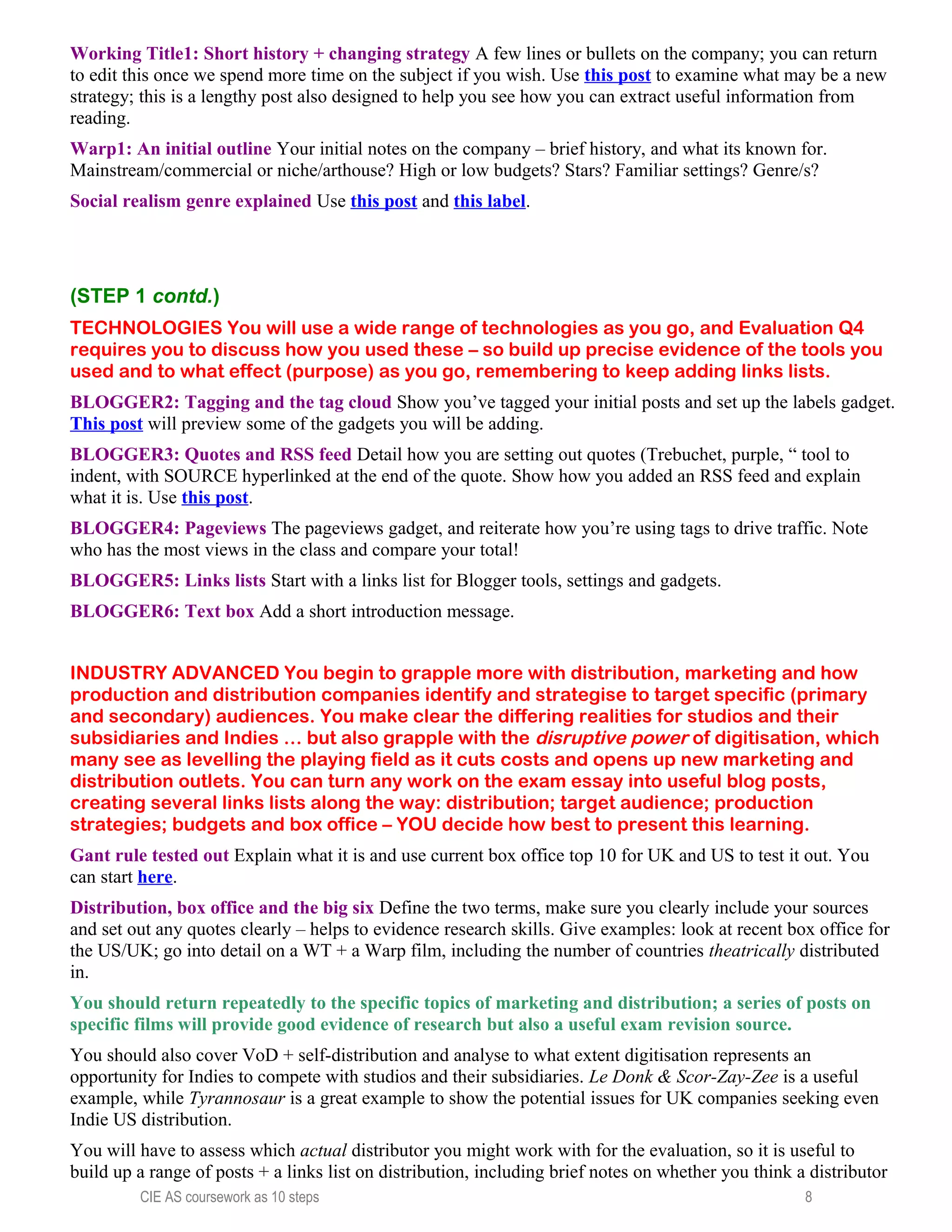 Working Title1: Short history + changing strategy A few lines or bullets on the company; you can return
to edit this once we spend more time on the subject if you wish. Use this post to examine what may be a new
strategy; this is a lengthy post also designed to help you see how you can extract useful information from
reading.
Warp1: An initial outline Your initial notes on the company – brief history, and what its known for.
Mainstream/commercial or niche/arthouse? High or low budgets? Stars? Familiar settings? Genre/s?
Social realism genre explained Use this post and this label.
(STEP 1 contd.)
TECHNOLOGIES You will use a wide range of technologies as you go, and Evaluation Q4
requires you to discuss how you used these – so build up precise evidence of the tools you
used and to what effect (purpose) as you go, remembering to keep adding links lists.
BLOGGER2: Tagging and the tag cloud Show you’ve tagged your initial posts and set up the labels gadget.
This post will preview some of the gadgets you will be adding.
BLOGGER3: Quotes and RSS feed Detail how you are setting out quotes (Trebuchet, purple, “ tool to
indent, with SOURCE hyperlinked at the end of the quote. Show how you added an RSS feed and explain
what it is. Use this post.
BLOGGER4: Pageviews The pageviews gadget, and reiterate how you’re using tags to drive traffic. Note
who has the most views in the class and compare your total!
BLOGGER5: Links lists Start with a links list for Blogger tools, settings and gadgets.
BLOGGER6: Text box Add a short introduction message.
INDUSTRY ADVANCED You begin to grapple more with distribution, marketing and how
production and distribution companies identify and strategise to target specific (primary
and secondary) audiences. You make clear the differing realities for studios and their
subsidiaries and Indies … but also grapple with the disruptive power of digitisation, which
many see as levelling the playing field as it cuts costs and opens up new marketing and
distribution outlets. You can turn any work on the exam essay into useful blog posts,
creating several links lists along the way: distribution; target audience; production
strategies; budgets and box office – YOU decide how best to present this learning.
Gant rule tested out Explain what it is and use current box office top 10 for UK and US to test it out. You
can start here.
Distribution, box office and the big six Define the two terms, make sure you clearly include your sources
and set out any quotes clearly – helps to evidence research skills. Give examples: look at recent box office for
the US/UK; go into detail on a WT + a Warp film, including the number of countries theatrically distributed
in.
You should return repeatedly to the specific topics of marketing and distribution; a series of posts on
specific films will provide good evidence of research but also a useful exam revision source.
You should also cover VoD + self-distribution and analyse to what extent digitisation represents an
opportunity for Indies to compete with studios and their subsidiaries. Le Donk & Scor-Zay-Zee is a useful
example, while Tyrannosaur is a great example to show the potential issues for UK companies seeking even
Indie US distribution.
You will have to assess which actual distributor you might work with for the evaluation, so it is useful to
build up a range of posts + a links list on distribution, including brief notes on whether you think a distributor
CIE AS coursework as 10 steps 8
 