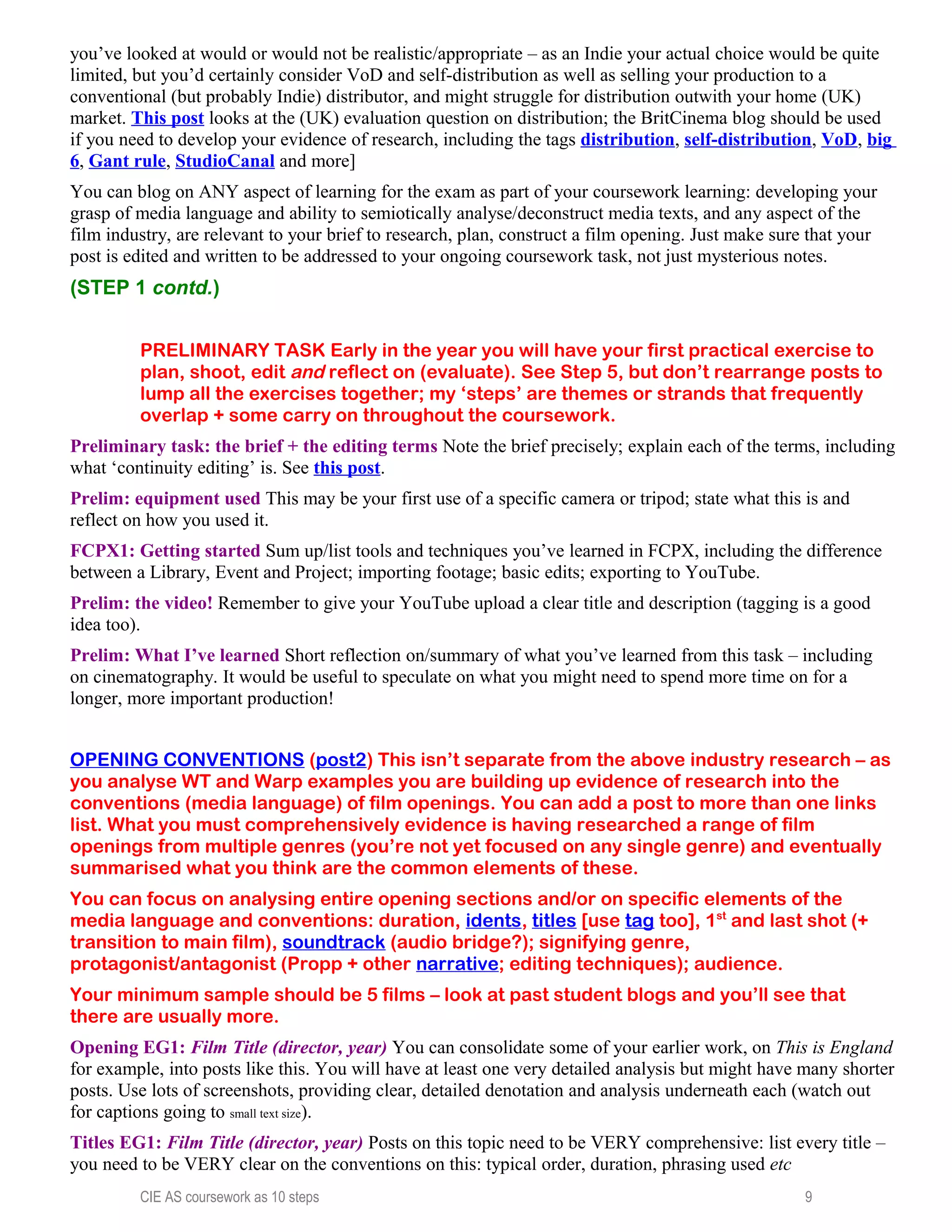 you’ve looked at would or would not be realistic/appropriate – as an Indie your actual choice would be quite
limited, but you’d certainly consider VoD and self-distribution as well as selling your production to a
conventional (but probably Indie) distributor, and might struggle for distribution outwith your home (UK)
market. This post looks at the (UK) evaluation question on distribution; the BritCinema blog should be used
if you need to develop your evidence of research, including the tags distribution, self-distribution, VoD, big
6, Gant rule, StudioCanal and more]
You can blog on ANY aspect of learning for the exam as part of your coursework learning: developing your
grasp of media language and ability to semiotically analyse/deconstruct media texts, and any aspect of the
film industry, are relevant to your brief to research, plan, construct a film opening. Just make sure that your
post is edited and written to be addressed to your ongoing coursework task, not just mysterious notes.
(STEP 1 contd.)
PRELIMINARY TASK Early in the year you will have your first practical exercise to
plan, shoot, edit and reflect on (evaluate). See Step 5, but don’t rearrange posts to
lump all the exercises together; my ‘steps’ are themes or strands that frequently
overlap + some carry on throughout the coursework.
Preliminary task: the brief + the editing terms Note the brief precisely; explain each of the terms, including
what ‘continuity editing’ is. See this post.
Prelim: equipment used This may be your first use of a specific camera or tripod; state what this is and
reflect on how you used it.
FCPX1: Getting started Sum up/list tools and techniques you’ve learned in FCPX, including the difference
between a Library, Event and Project; importing footage; basic edits; exporting to YouTube.
Prelim: the video! Remember to give your YouTube upload a clear title and description (tagging is a good
idea too).
Prelim: What I’ve learned Short reflection on/summary of what you’ve learned from this task – including
on cinematography. It would be useful to speculate on what you might need to spend more time on for a
longer, more important production!
OPENING CONVENTIONS (post2) This isn’t separate from the above industry research – as
you analyse WT and Warp examples you are building up evidence of research into the
conventions (media language) of film openings. You can add a post to more than one links
list. What you must comprehensively evidence is having researched a range of film
openings from multiple genres (you’re not yet focused on any single genre) and eventually
summarised what you think are the common elements of these.
You can focus on analysing entire opening sections and/or on specific elements of the
media language and conventions: duration, idents, titles [use tag too], 1st
and last shot (+
transition to main film), soundtrack (audio bridge?); signifying genre,
protagonist/antagonist (Propp + other narrative; editing techniques); audience.
Your minimum sample should be 5 films – look at past student blogs and you’ll see that
there are usually more.
Opening EG1: Film Title (director, year) You can consolidate some of your earlier work, on This is England
for example, into posts like this. You will have at least one very detailed analysis but might have many shorter
posts. Use lots of screenshots, providing clear, detailed denotation and analysis underneath each (watch out
for captions going to small text size).
Titles EG1: Film Title (director, year) Posts on this topic need to be VERY comprehensive: list every title –
you need to be VERY clear on the conventions on this: typical order, duration, phrasing used etc
CIE AS coursework as 10 steps 9
 