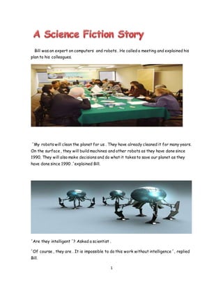 1
Bill was an expert on computers and robots . He called a meeting and explained his
plan to his colleagues.
´My robots will clean the planet for us . They have already cleaned it for many years.
On the surface , they will build machines and other robots as they have done since
1990. They will also make decisions and do what it takes to save our planet as they
have done since 1990 .´explained Bill.
´Are they intelligent ´? Asked a scientist .
´Of course , they are . It is impossible to do this work without intelligence ´, replied
Bill.
 