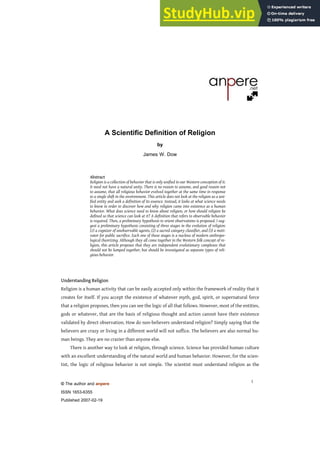 © The author and anpere
ISSN 1653-6355
Published 2007-02-19
1
A Scientific Definition of Religion
by
James W. Dow
Abstract
Religion is a collection of behavior that is only unified in our Western conception of it.
It need not have a natural unity. There is no reason to assume, and good reason not
to assume, that all religious behavior evolved together at the same time in response
to a single shift in the environment. This article does not look at the religion as a uni-
fied entity and seek a definition of its essence. Instead, it looks at what science needs
to know in order to discover how and why religion came into existence as a human
behavior. What does science need to know about religion, or how should religion be
defined so that science can look at it? A definition that refers to observable behavior
is required. Then, a preliminary hypothesis to orient observations is proposed. I sug-
gest a preliminary hypothesis consisting of three stages in the evolution of religion:
(1) a cognizer of unobservable agents, (2) a sacred category classifier, and (3) a moti-
vator for public sacrifice. Each one of these stages is a nucleus of modern anthropo-
logical theorizing. Although they all come together in the Western folk concept of re-
ligion, this article proposes that they are independent evolutionary complexes that
should not be lumped together, but should be investigated as separate types of reli-
gious behavior.
Understanding Religion
Religion is a human activity that can be easily accepted only within the framework of reality that it
creates for itself. If you accept the existence of whatever myth, god, spirit, or supernatural force
that a religion proposes, then you can see the logic of all that follows. However, most of the entities,
gods or whatever, that are the basis of religious thought and action cannot have their existence
validated by direct observation. How do non-believers understand religion? Simply saying that the
believers are crazy or living in a different world will not suffice. The believers are also normal hu-
man beings. They are no crazier than anyone else.
There is another way to look at religion, through science. Science has provided human culture
with an excellent understanding of the natural world and human behavior. However, for the scien-
tist, the logic of religious behavior is not simple. The scientist must understand religion as the
 