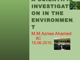 A SCIENTIFIC INVESTIGATION IN THE ENVIRONMENT M.M.Aznee Ahamed   8C 15.06.2010. 