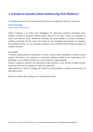 1


A Scientist-to-Scientist (StoS) OutSourcing Web Platform !

I would like to present a very interesting web site based on a simple idea, but a very useful one:
Science Exchange
http://scienceexchange.com

Science Exchange is an online CtoC marketplace for outsourcing scientific experiments, from
academic scientists to academic scientists (StoS). The goal is to make it easier for researchers to
access core resources across institutions. Currently, the natural audience of Science Exchange is
academic researchers, but the service will interest for sure researchers and engineers of companies
having R&D activities, or even companies wishing to solve a problem with the help and support of
academic scientists.

For example:
A scientist should perform an experiment to finish an article before submitting it to peer-reviewed
journals, but he/she is not competent in a particular technique needed for the experiment, or the
technology is not available in his/her lab, or just he/she has an urgent deadline.
He/she is looking to outsource the experiment to other scientists at core facilities of major research
universities who have the capacity to conduct the experiment.
After registering in Science Exchange, the scientist can easily propose a proposal, and his peers can
offer their services.

Here the screanshot after clicking on the "Find Projects" button:




Ari Massoudi / Consultant Strategy of Innovation / www.strategy-of-innovation.com / www.linkedin.com/in/arimassoudi
 