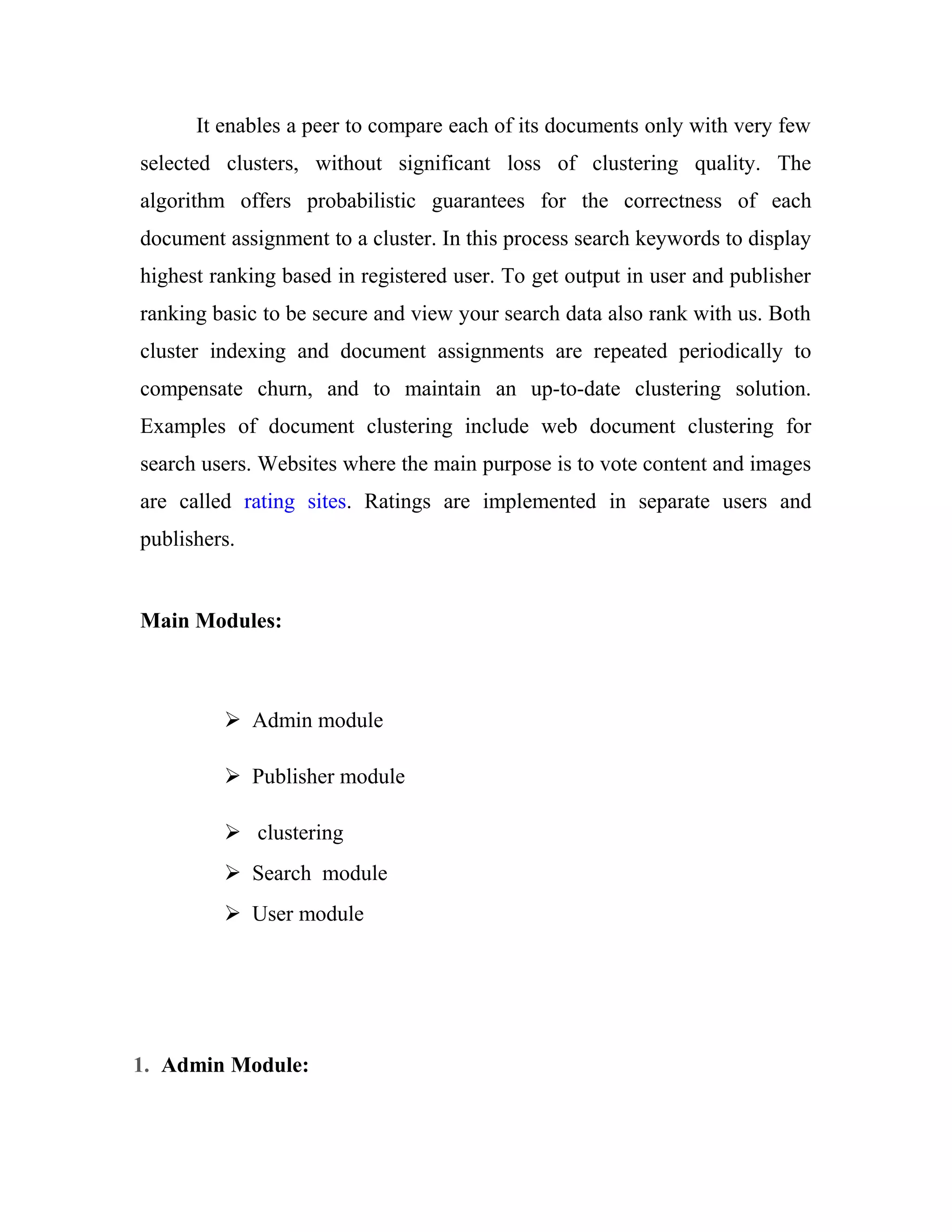 It enables a peer to compare each of its documents only with very few 
selected clusters, without significant loss of clustering quality. The 
algorithm offers probabilistic guarantees for the correctness of each 
document assignment to a cluster. In this process search keywords to display 
highest ranking based in registered user. To get output in user and publisher 
ranking basic to be secure and view your search data also rank with us. Both 
cluster indexing and document assignments are repeated periodically to 
compensate churn, and to maintain an up-to-date clustering solution. 
Examples of document clustering include web document clustering for 
search users. Websites where the main purpose is to vote content and images 
are called rating sites. Ratings are implemented in separate users and 
publishers. 
Main Modules: 
 Admin module 
 Publisher module 
 clustering 
 Search module 
 User module 
1. Admin Module: 
 