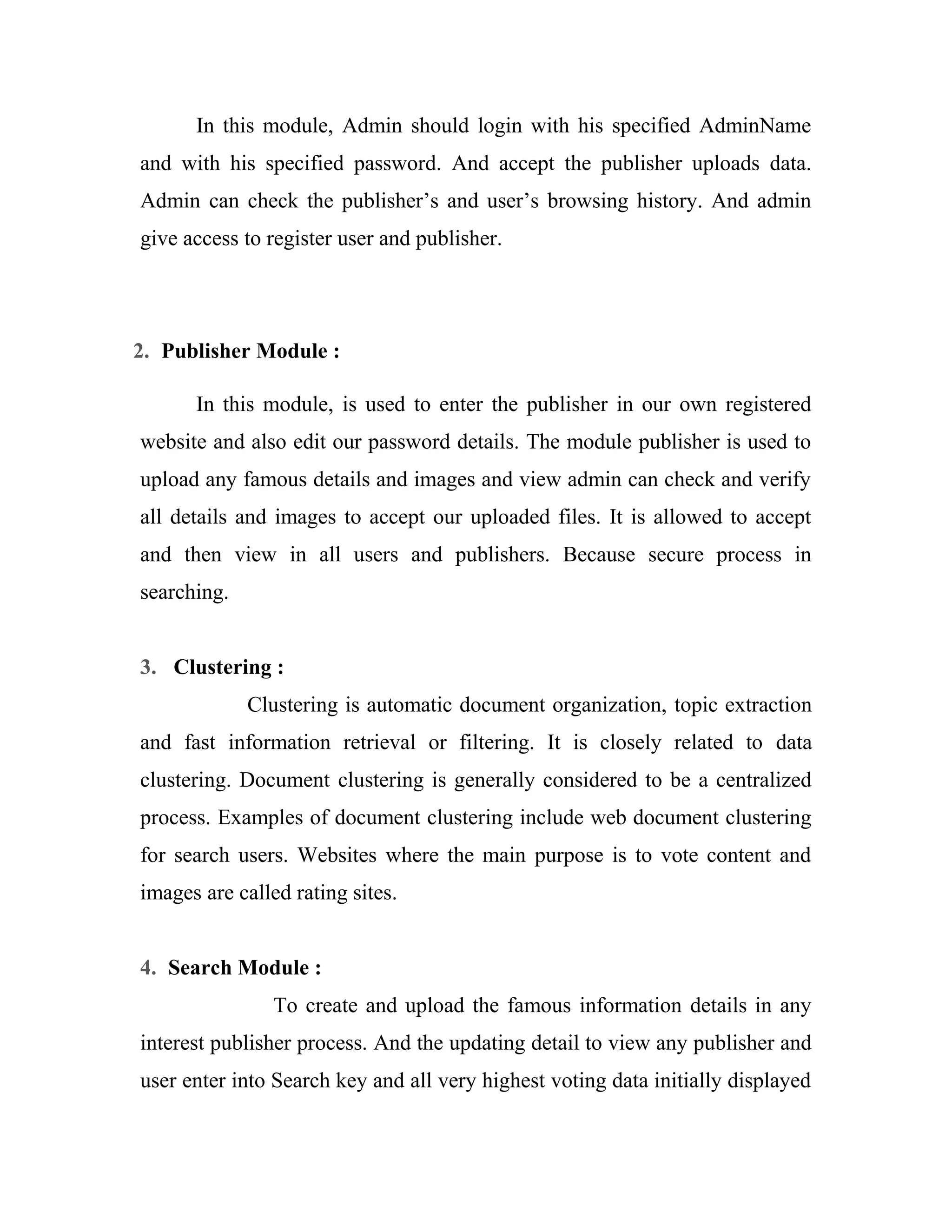 In this module, Admin should login with his specified AdminName 
and with his specified password. And accept the publisher uploads data. 
Admin can check the publisher’s and user’s browsing history. And admin 
give access to register user and publisher. 
2. Publisher Module : 
In this module, is used to enter the publisher in our own registered 
website and also edit our password details. The module publisher is used to 
upload any famous details and images and view admin can check and verify 
all details and images to accept our uploaded files. It is allowed to accept 
and then view in all users and publishers. Because secure process in 
searching. 
3. Clustering : 
Clustering is automatic document organization, topic extraction 
and fast information retrieval or filtering. It is closely related to data 
clustering. Document clustering is generally considered to be a centralized 
process. Examples of document clustering include web document clustering 
for search users. Websites where the main purpose is to vote content and 
images are called rating sites. 
4. Search Module : 
To create and upload the famous information details in any 
interest publisher process. And the updating detail to view any publisher and 
user enter into Search key and all very highest voting data initially displayed 
 