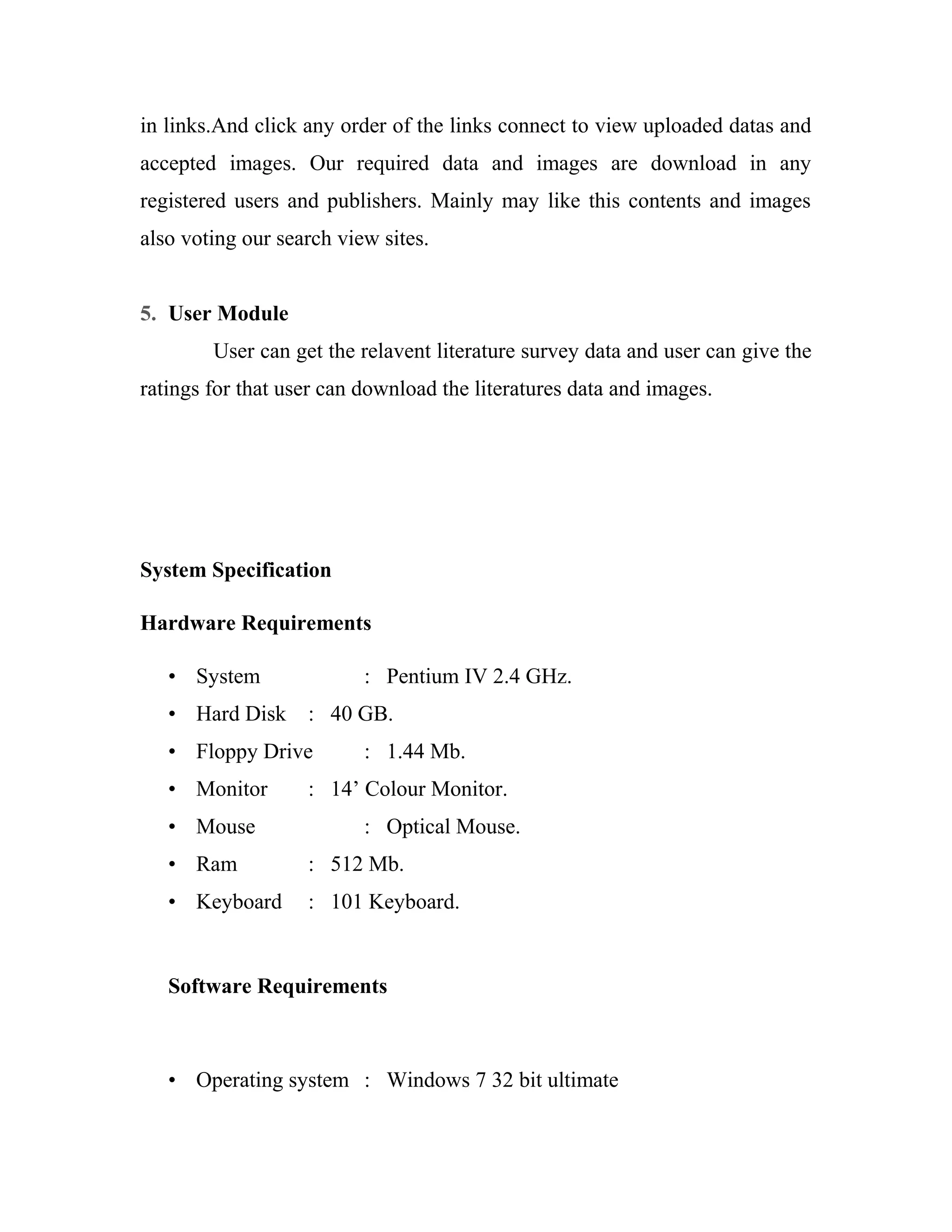 in links.And click any order of the links connect to view uploaded datas and 
accepted images. Our required data and images are download in any 
registered users and publishers. Mainly may like this contents and images 
also voting our search view sites. 
5. User Module 
User can get the relavent literature survey data and user can give the 
ratings for that user can download the literatures data and images. 
System Specification 
Hardware Requirements 
• System : Pentium IV 2.4 GHz. 
• Hard Disk : 40 GB. 
• Floppy Drive : 1.44 Mb. 
• Monitor : 14’ Colour Monitor. 
• Mouse : Optical Mouse. 
• Ram : 512 Mb. 
• Keyboard : 101 Keyboard. 
Software Requirements 
• Operating system : Windows 7 32 bit ultimate 
 