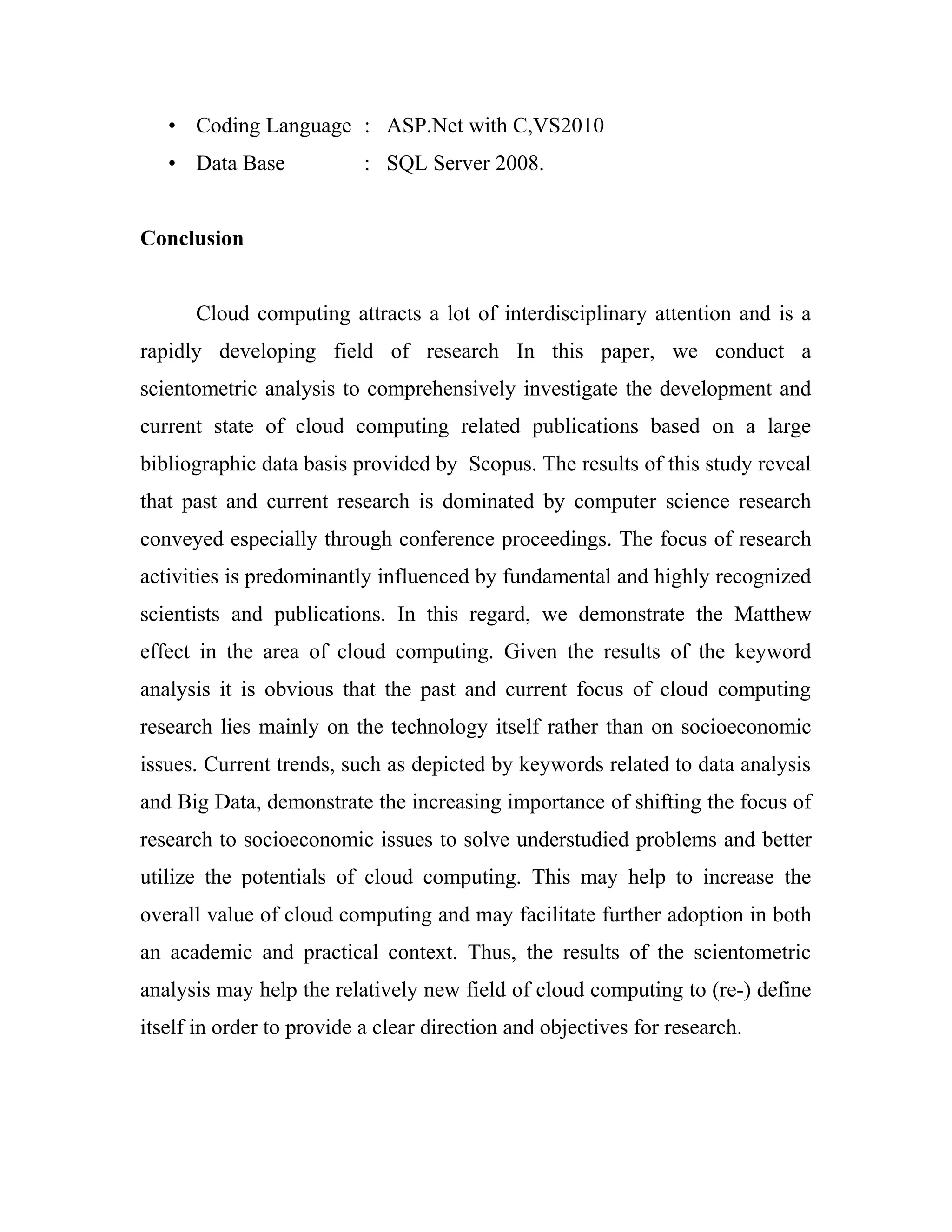 • Coding Language : ASP.Net with C,VS2010 
• Data Base : SQL Server 2008. 
Conclusion 
Cloud computing attracts a lot of interdisciplinary attention and is a 
rapidly developing field of research In this paper, we conduct a 
scientometric analysis to comprehensively investigate the development and 
current state of cloud computing related publications based on a large 
bibliographic data basis provided by Scopus. The results of this study reveal 
that past and current research is dominated by computer science research 
conveyed especially through conference proceedings. The focus of research 
activities is predominantly influenced by fundamental and highly recognized 
scientists and publications. In this regard, we demonstrate the Matthew 
effect in the area of cloud computing. Given the results of the keyword 
analysis it is obvious that the past and current focus of cloud computing 
research lies mainly on the technology itself rather than on socioeconomic 
issues. Current trends, such as depicted by keywords related to data analysis 
and Big Data, demonstrate the increasing importance of shifting the focus of 
research to socioeconomic issues to solve understudied problems and better 
utilize the potentials of cloud computing. This may help to increase the 
overall value of cloud computing and may facilitate further adoption in both 
an academic and practical context. Thus, the results of the scientometric 
analysis may help the relatively new field of cloud computing to (re-) define 
itself in order to provide a clear direction and objectives for research. 
 