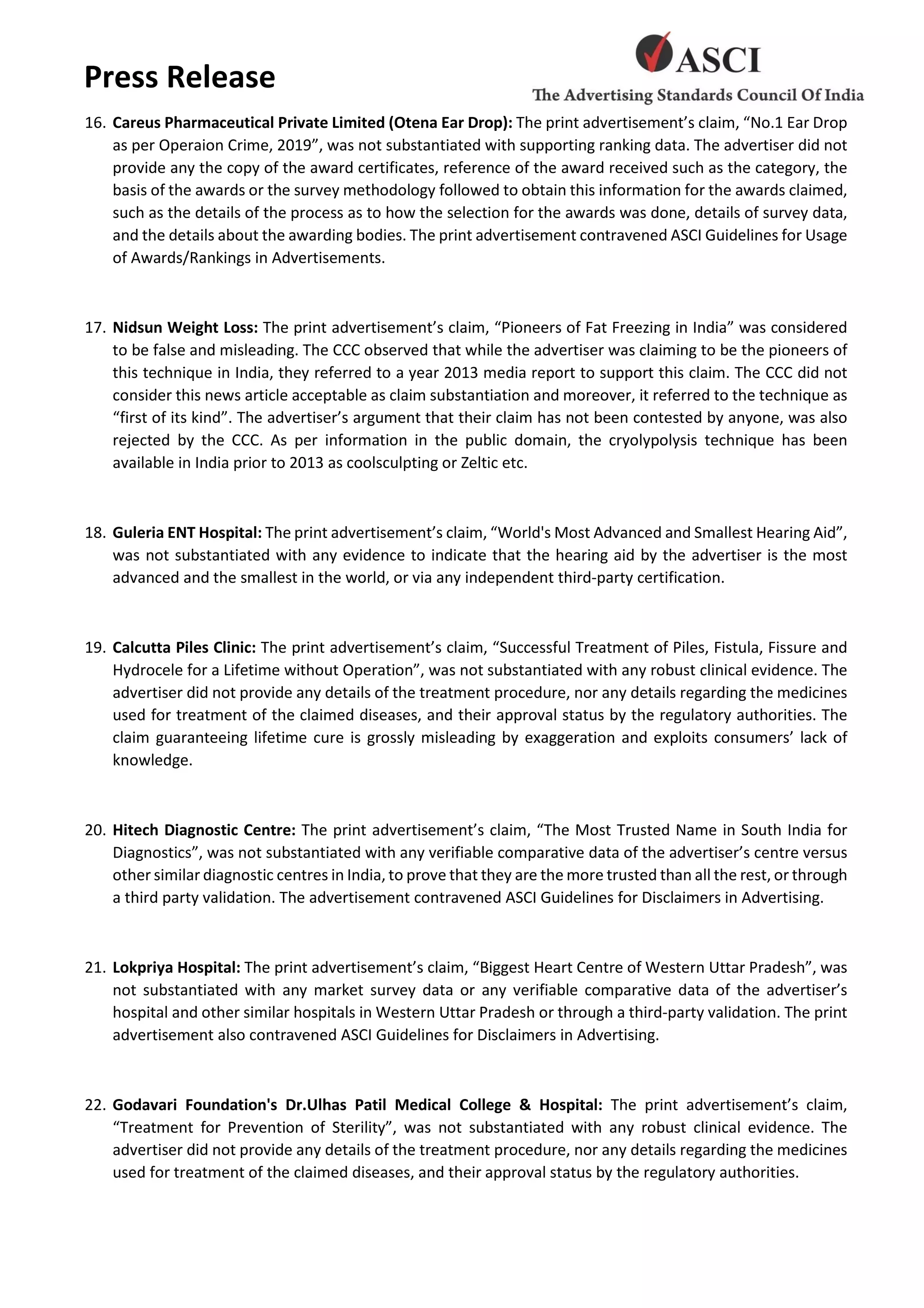 Press Release
16. Careus Pharmaceutical Private Limited (Otena Ear Drop): The print advertisement’s claim, “No.1 Ear Drop
as per Operaion Crime, 2019”, was not substantiated with supporting ranking data. The advertiser did not
provide any the copy of the award certificates, reference of the award received such as the category, the
basis of the awards or the survey methodology followed to obtain this information for the awards claimed,
such as the details of the process as to how the selection for the awards was done, details of survey data,
and the details about the awarding bodies. The print advertisement contravened ASCI Guidelines for Usage
of Awards/Rankings in Advertisements.
17. Nidsun Weight Loss: The print advertisement’s claim, “Pioneers of Fat Freezing in India” was considered
to be false and misleading. The CCC observed that while the advertiser was claiming to be the pioneers of
this technique in India, they referred to a year 2013 media report to support this claim. The CCC did not
consider this news article acceptable as claim substantiation and moreover, it referred to the technique as
“first of its kind”. The advertiser’s argument that their claim has not been contested by anyone, was also
rejected by the CCC. As per information in the public domain, the cryolypolysis technique has been
available in India prior to 2013 as coolsculpting or Zeltic etc.
18. Guleria ENT Hospital: The print advertisement’s claim, “World's Most Advanced and Smallest Hearing Aid”,
was not substantiated with any evidence to indicate that the hearing aid by the advertiser is the most
advanced and the smallest in the world, or via any independent third-party certification.
19. Calcutta Piles Clinic: The print advertisement’s claim, “Successful Treatment of Piles, Fistula, Fissure and
Hydrocele for a Lifetime without Operation”, was not substantiated with any robust clinical evidence. The
advertiser did not provide any details of the treatment procedure, nor any details regarding the medicines
used for treatment of the claimed diseases, and their approval status by the regulatory authorities. The
claim guaranteeing lifetime cure is grossly misleading by exaggeration and exploits consumers’ lack of
knowledge.
20. Hitech Diagnostic Centre: The print advertisement’s claim, “The Most Trusted Name in South India for
Diagnostics”, was not substantiated with any verifiable comparative data of the advertiser’s centre versus
other similar diagnostic centres in India, to prove that they are the more trusted than all the rest, or through
a third party validation. The advertisement contravened ASCI Guidelines for Disclaimers in Advertising.
21. Lokpriya Hospital: The print advertisement’s claim, “Biggest Heart Centre of Western Uttar Pradesh”, was
not substantiated with any market survey data or any verifiable comparative data of the advertiser’s
hospital and other similar hospitals in Western Uttar Pradesh or through a third-party validation. The print
advertisement also contravened ASCI Guidelines for Disclaimers in Advertising.
22. Godavari Foundation's Dr.Ulhas Patil Medical College & Hospital: The print advertisement’s claim,
“Treatment for Prevention of Sterility”, was not substantiated with any robust clinical evidence. The
advertiser did not provide any details of the treatment procedure, nor any details regarding the medicines
used for treatment of the claimed diseases, and their approval status by the regulatory authorities.
 
