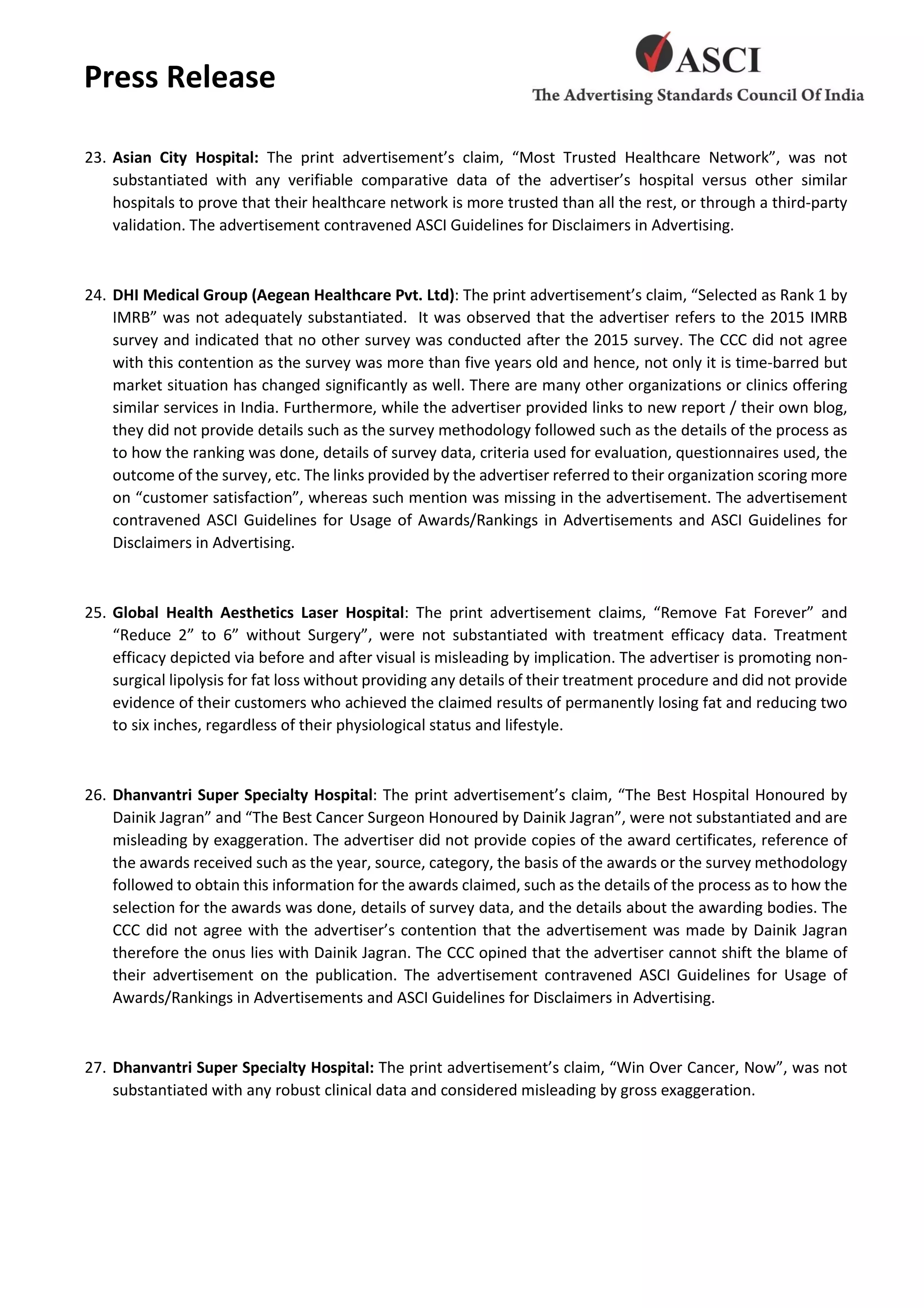 Press Release
23. Asian City Hospital: The print advertisement’s claim, “Most Trusted Healthcare Network”, was not
substantiated with any verifiable comparative data of the advertiser’s hospital versus other similar
hospitals to prove that their healthcare network is more trusted than all the rest, or through a third-party
validation. The advertisement contravened ASCI Guidelines for Disclaimers in Advertising.
24. DHI Medical Group (Aegean Healthcare Pvt. Ltd): The print advertisement’s claim, “Selected as Rank 1 by
IMRB” was not adequately substantiated. It was observed that the advertiser refers to the 2015 IMRB
survey and indicated that no other survey was conducted after the 2015 survey. The CCC did not agree
with this contention as the survey was more than five years old and hence, not only it is time-barred but
market situation has changed significantly as well. There are many other organizations or clinics offering
similar services in India. Furthermore, while the advertiser provided links to new report / their own blog,
they did not provide details such as the survey methodology followed such as the details of the process as
to how the ranking was done, details of survey data, criteria used for evaluation, questionnaires used, the
outcome of the survey, etc. The links provided by the advertiser referred to their organization scoring more
on “customer satisfaction”, whereas such mention was missing in the advertisement. The advertisement
contravened ASCI Guidelines for Usage of Awards/Rankings in Advertisements and ASCI Guidelines for
Disclaimers in Advertising.
25. Global Health Aesthetics Laser Hospital: The print advertisement claims, “Remove Fat Forever” and
“Reduce 2” to 6” without Surgery”, were not substantiated with treatment efficacy data. Treatment
efficacy depicted via before and after visual is misleading by implication. The advertiser is promoting non-
surgical lipolysis for fat loss without providing any details of their treatment procedure and did not provide
evidence of their customers who achieved the claimed results of permanently losing fat and reducing two
to six inches, regardless of their physiological status and lifestyle.
26. Dhanvantri Super Specialty Hospital: The print advertisement’s claim, “The Best Hospital Honoured by
Dainik Jagran” and “The Best Cancer Surgeon Honoured by Dainik Jagran”, were not substantiated and are
misleading by exaggeration. The advertiser did not provide copies of the award certificates, reference of
the awards received such as the year, source, category, the basis of the awards or the survey methodology
followed to obtain this information for the awards claimed, such as the details of the process as to how the
selection for the awards was done, details of survey data, and the details about the awarding bodies. The
CCC did not agree with the advertiser’s contention that the advertisement was made by Dainik Jagran
therefore the onus lies with Dainik Jagran. The CCC opined that the advertiser cannot shift the blame of
their advertisement on the publication. The advertisement contravened ASCI Guidelines for Usage of
Awards/Rankings in Advertisements and ASCI Guidelines for Disclaimers in Advertising.
27. Dhanvantri Super Specialty Hospital: The print advertisement’s claim, “Win Over Cancer, Now”, was not
substantiated with any robust clinical data and considered misleading by gross exaggeration.
 