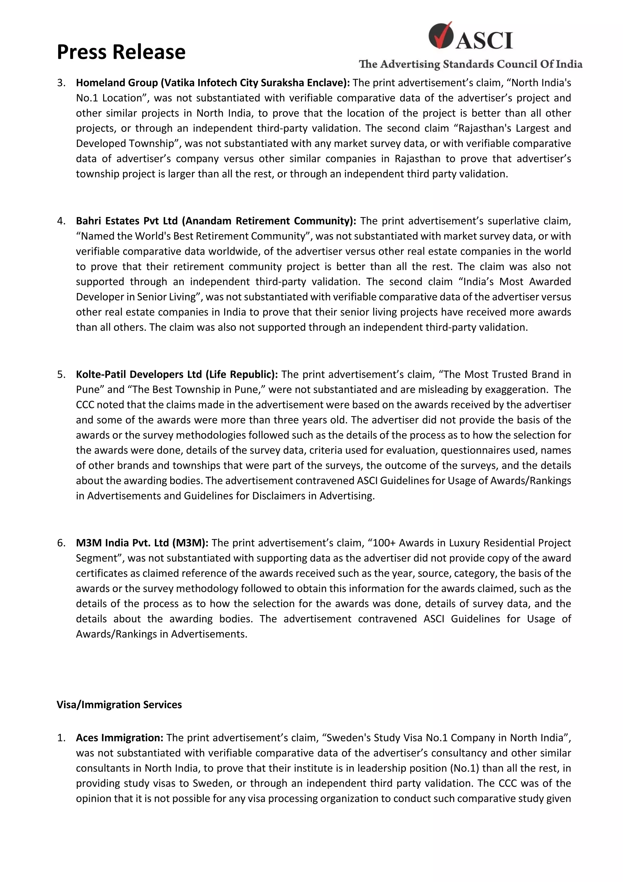 Press Release
3. Homeland Group (Vatika Infotech City Suraksha Enclave): The print advertisement’s claim, “North India's
No.1 Location”, was not substantiated with verifiable comparative data of the advertiser’s project and
other similar projects in North India, to prove that the location of the project is better than all other
projects, or through an independent third-party validation. The second claim “Rajasthan's Largest and
Developed Township”, was not substantiated with any market survey data, or with verifiable comparative
data of advertiser’s company versus other similar companies in Rajasthan to prove that advertiser’s
township project is larger than all the rest, or through an independent third party validation.
4. Bahri Estates Pvt Ltd (Anandam Retirement Community): The print advertisement’s superlative claim,
“Named the World's Best Retirement Community”, was not substantiated with market survey data, or with
verifiable comparative data worldwide, of the advertiser versus other real estate companies in the world
to prove that their retirement community project is better than all the rest. The claim was also not
supported through an independent third-party validation. The second claim “India’s Most Awarded
Developer in Senior Living”, was not substantiated with verifiable comparative data of the advertiser versus
other real estate companies in India to prove that their senior living projects have received more awards
than all others. The claim was also not supported through an independent third-party validation.
5. Kolte-Patil Developers Ltd (Life Republic): The print advertisement’s claim, “The Most Trusted Brand in
Pune” and “The Best Township in Pune,” were not substantiated and are misleading by exaggeration. The
CCC noted that the claims made in the advertisement were based on the awards received by the advertiser
and some of the awards were more than three years old. The advertiser did not provide the basis of the
awards or the survey methodologies followed such as the details of the process as to how the selection for
the awards were done, details of the survey data, criteria used for evaluation, questionnaires used, names
of other brands and townships that were part of the surveys, the outcome of the surveys, and the details
about the awarding bodies. The advertisement contravened ASCI Guidelines for Usage of Awards/Rankings
in Advertisements and Guidelines for Disclaimers in Advertising.
6. M3M India Pvt. Ltd (M3M): The print advertisement’s claim, “100+ Awards in Luxury Residential Project
Segment”, was not substantiated with supporting data as the advertiser did not provide copy of the award
certificates as claimed reference of the awards received such as the year, source, category, the basis of the
awards or the survey methodology followed to obtain this information for the awards claimed, such as the
details of the process as to how the selection for the awards was done, details of survey data, and the
details about the awarding bodies. The advertisement contravened ASCI Guidelines for Usage of
Awards/Rankings in Advertisements.
Visa/Immigration Services
1. Aces Immigration: The print advertisement’s claim, “Sweden's Study Visa No.1 Company in North India”,
was not substantiated with verifiable comparative data of the advertiser’s consultancy and other similar
consultants in North India, to prove that their institute is in leadership position (No.1) than all the rest, in
providing study visas to Sweden, or through an independent third party validation. The CCC was of the
opinion that it is not possible for any visa processing organization to conduct such comparative study given
 