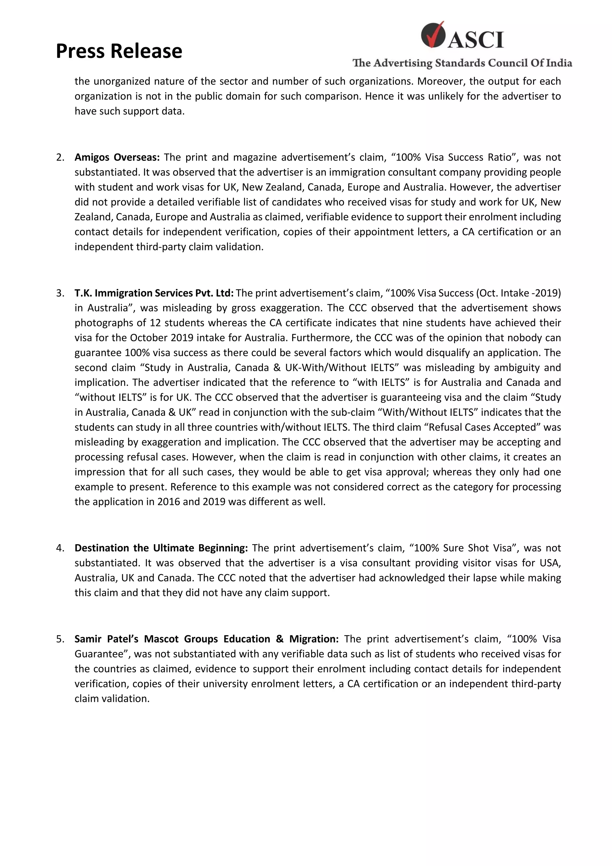 Press Release
the unorganized nature of the sector and number of such organizations. Moreover, the output for each
organization is not in the public domain for such comparison. Hence it was unlikely for the advertiser to
have such support data.
2. Amigos Overseas: The print and magazine advertisement’s claim, “100% Visa Success Ratio”, was not
substantiated. It was observed that the advertiser is an immigration consultant company providing people
with student and work visas for UK, New Zealand, Canada, Europe and Australia. However, the advertiser
did not provide a detailed verifiable list of candidates who received visas for study and work for UK, New
Zealand, Canada, Europe and Australia as claimed, verifiable evidence to support their enrolment including
contact details for independent verification, copies of their appointment letters, a CA certification or an
independent third-party claim validation.
3. T.K. Immigration Services Pvt. Ltd: The print advertisement’s claim, “100% Visa Success (Oct. Intake -2019)
in Australia”, was misleading by gross exaggeration. The CCC observed that the advertisement shows
photographs of 12 students whereas the CA certificate indicates that nine students have achieved their
visa for the October 2019 intake for Australia. Furthermore, the CCC was of the opinion that nobody can
guarantee 100% visa success as there could be several factors which would disqualify an application. The
second claim “Study in Australia, Canada & UK-With/Without IELTS” was misleading by ambiguity and
implication. The advertiser indicated that the reference to “with IELTS” is for Australia and Canada and
“without IELTS” is for UK. The CCC observed that the advertiser is guaranteeing visa and the claim “Study
in Australia, Canada & UK” read in conjunction with the sub-claim “With/Without IELTS” indicates that the
students can study in all three countries with/without IELTS. The third claim “Refusal Cases Accepted” was
misleading by exaggeration and implication. The CCC observed that the advertiser may be accepting and
processing refusal cases. However, when the claim is read in conjunction with other claims, it creates an
impression that for all such cases, they would be able to get visa approval; whereas they only had one
example to present. Reference to this example was not considered correct as the category for processing
the application in 2016 and 2019 was different as well.
4. Destination the Ultimate Beginning: The print advertisement’s claim, “100% Sure Shot Visa”, was not
substantiated. It was observed that the advertiser is a visa consultant providing visitor visas for USA,
Australia, UK and Canada. The CCC noted that the advertiser had acknowledged their lapse while making
this claim and that they did not have any claim support.
5. Samir Patel’s Mascot Groups Education & Migration: The print advertisement’s claim, “100% Visa
Guarantee”, was not substantiated with any verifiable data such as list of students who received visas for
the countries as claimed, evidence to support their enrolment including contact details for independent
verification, copies of their university enrolment letters, a CA certification or an independent third-party
claim validation.
 