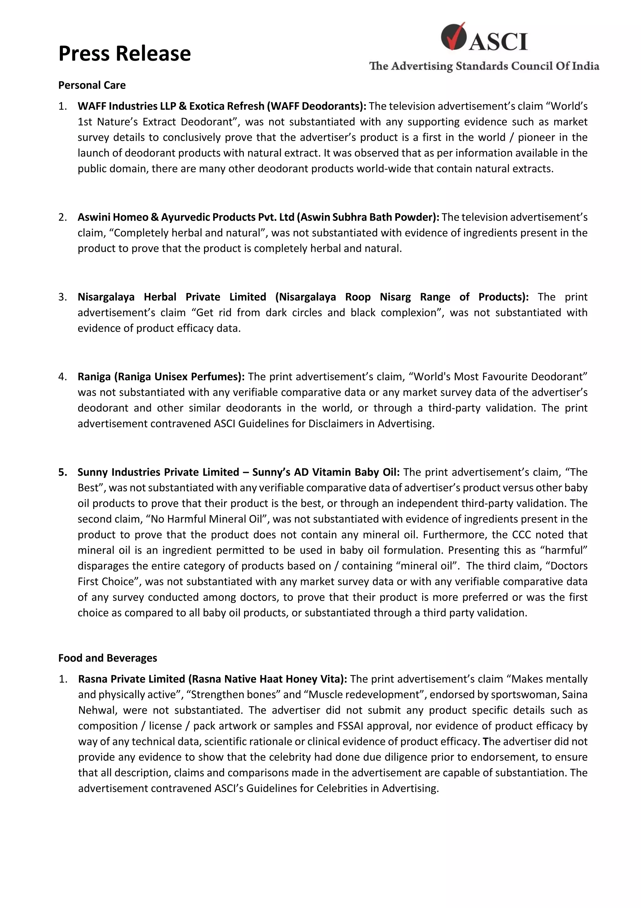 Press Release
Personal Care
1. WAFF Industries LLP & Exotica Refresh (WAFF Deodorants): The television advertisement’s claim “World’s
1st Nature’s Extract Deodorant”, was not substantiated with any supporting evidence such as market
survey details to conclusively prove that the advertiser’s product is a first in the world / pioneer in the
launch of deodorant products with natural extract. It was observed that as per information available in the
public domain, there are many other deodorant products world-wide that contain natural extracts.
2. Aswini Homeo & Ayurvedic Products Pvt. Ltd (Aswin Subhra Bath Powder): The television advertisement’s
claim, “Completely herbal and natural”, was not substantiated with evidence of ingredients present in the
product to prove that the product is completely herbal and natural.
3. Nisargalaya Herbal Private Limited (Nisargalaya Roop Nisarg Range of Products): The print
advertisement’s claim “Get rid from dark circles and black complexion”, was not substantiated with
evidence of product efficacy data.
4. Raniga (Raniga Unisex Perfumes): The print advertisement’s claim, “World's Most Favourite Deodorant”
was not substantiated with any verifiable comparative data or any market survey data of the advertiser’s
deodorant and other similar deodorants in the world, or through a third-party validation. The print
advertisement contravened ASCI Guidelines for Disclaimers in Advertising.
5. Sunny Industries Private Limited – Sunny’s AD Vitamin Baby Oil: The print advertisement’s claim, “The
Best”, was not substantiated with any verifiable comparative data of advertiser’s product versus other baby
oil products to prove that their product is the best, or through an independent third-party validation. The
second claim, “No Harmful Mineral Oil”, was not substantiated with evidence of ingredients present in the
product to prove that the product does not contain any mineral oil. Furthermore, the CCC noted that
mineral oil is an ingredient permitted to be used in baby oil formulation. Presenting this as “harmful”
disparages the entire category of products based on / containing “mineral oil”. The third claim, “Doctors
First Choice”, was not substantiated with any market survey data or with any verifiable comparative data
of any survey conducted among doctors, to prove that their product is more preferred or was the first
choice as compared to all baby oil products, or substantiated through a third party validation.
Food and Beverages
1. Rasna Private Limited (Rasna Native Haat Honey Vita): The print advertisement’s claim “Makes mentally
and physically active”, “Strengthen bones” and “Muscle redevelopment”, endorsed by sportswoman, Saina
Nehwal, were not substantiated. The advertiser did not submit any product specific details such as
composition / license / pack artwork or samples and FSSAI approval, nor evidence of product efficacy by
way of any technical data, scientific rationale or clinical evidence of product efficacy. The advertiser did not
provide any evidence to show that the celebrity had done due diligence prior to endorsement, to ensure
that all description, claims and comparisons made in the advertisement are capable of substantiation. The
advertisement contravened ASCI’s Guidelines for Celebrities in Advertising.
 