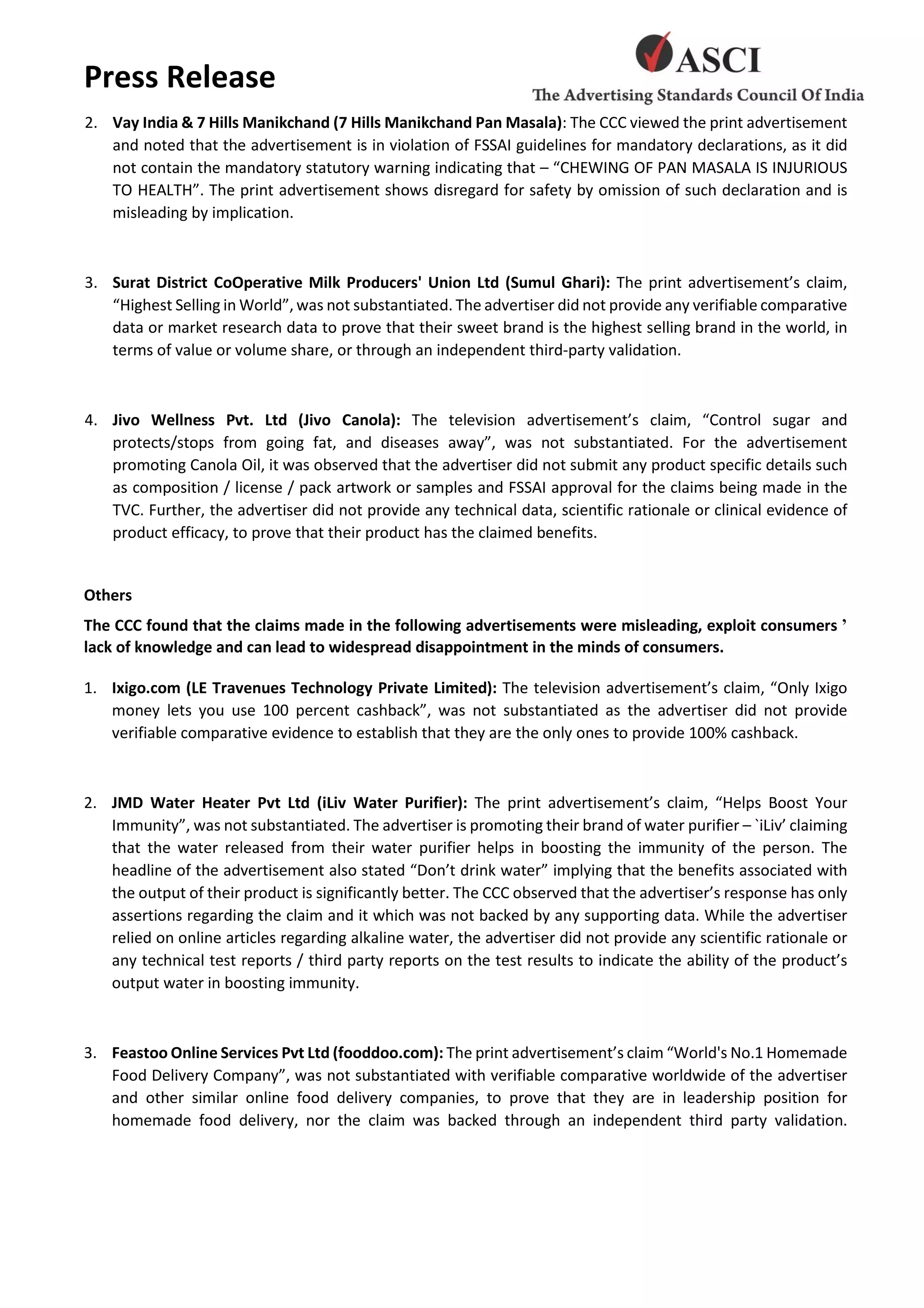Press Release
2. Vay India & 7 Hills Manikchand (7 Hills Manikchand Pan Masala): The CCC viewed the print advertisement
and noted that the advertisement is in violation of FSSAI guidelines for mandatory declarations, as it did
not contain the mandatory statutory warning indicating that – “CHEWING OF PAN MASALA IS INJURIOUS
TO HEALTH”. The print advertisement shows disregard for safety by omission of such declaration and is
misleading by implication.
3. Surat District CoOperative Milk Producers' Union Ltd (Sumul Ghari): The print advertisement’s claim,
“Highest Selling in World”, was not substantiated. The advertiser did not provide any verifiable comparative
data or market research data to prove that their sweet brand is the highest selling brand in the world, in
terms of value or volume share, or through an independent third-party validation.
4. Jivo Wellness Pvt. Ltd (Jivo Canola): The television advertisement’s claim, “Control sugar and
protects/stops from going fat, and diseases away”, was not substantiated. For the advertisement
promoting Canola Oil, it was observed that the advertiser did not submit any product specific details such
as composition / license / pack artwork or samples and FSSAI approval for the claims being made in the
TVC. Further, the advertiser did not provide any technical data, scientific rationale or clinical evidence of
product efficacy, to prove that their product has the claimed benefits.
Others
The CCC found that the claims made in the following advertisements were misleading, exploit consumers ’
lack of knowledge and can lead to widespread disappointment in the minds of consumers.
1. Ixigo.com (LE Travenues Technology Private Limited): The television advertisement’s claim, “Only Ixigo
money lets you use 100 percent cashback”, was not substantiated as the advertiser did not provide
verifiable comparative evidence to establish that they are the only ones to provide 100% cashback.
2. JMD Water Heater Pvt Ltd (iLiv Water Purifier): The print advertisement’s claim, “Helps Boost Your
Immunity”, was not substantiated. The advertiser is promoting their brand of water purifier – `iLiv’ claiming
that the water released from their water purifier helps in boosting the immunity of the person. The
headline of the advertisement also stated “Don’t drink water” implying that the benefits associated with
the output of their product is significantly better. The CCC observed that the advertiser’s response has only
assertions regarding the claim and it which was not backed by any supporting data. While the advertiser
relied on online articles regarding alkaline water, the advertiser did not provide any scientific rationale or
any technical test reports / third party reports on the test results to indicate the ability of the product’s
output water in boosting immunity.
3. Feastoo Online Services Pvt Ltd (fooddoo.com): The print advertisement’s claim “World's No.1 Homemade
Food Delivery Company”, was not substantiated with verifiable comparative worldwide of the advertiser
and other similar online food delivery companies, to prove that they are in leadership position for
homemade food delivery, nor the claim was backed through an independent third party validation.
 