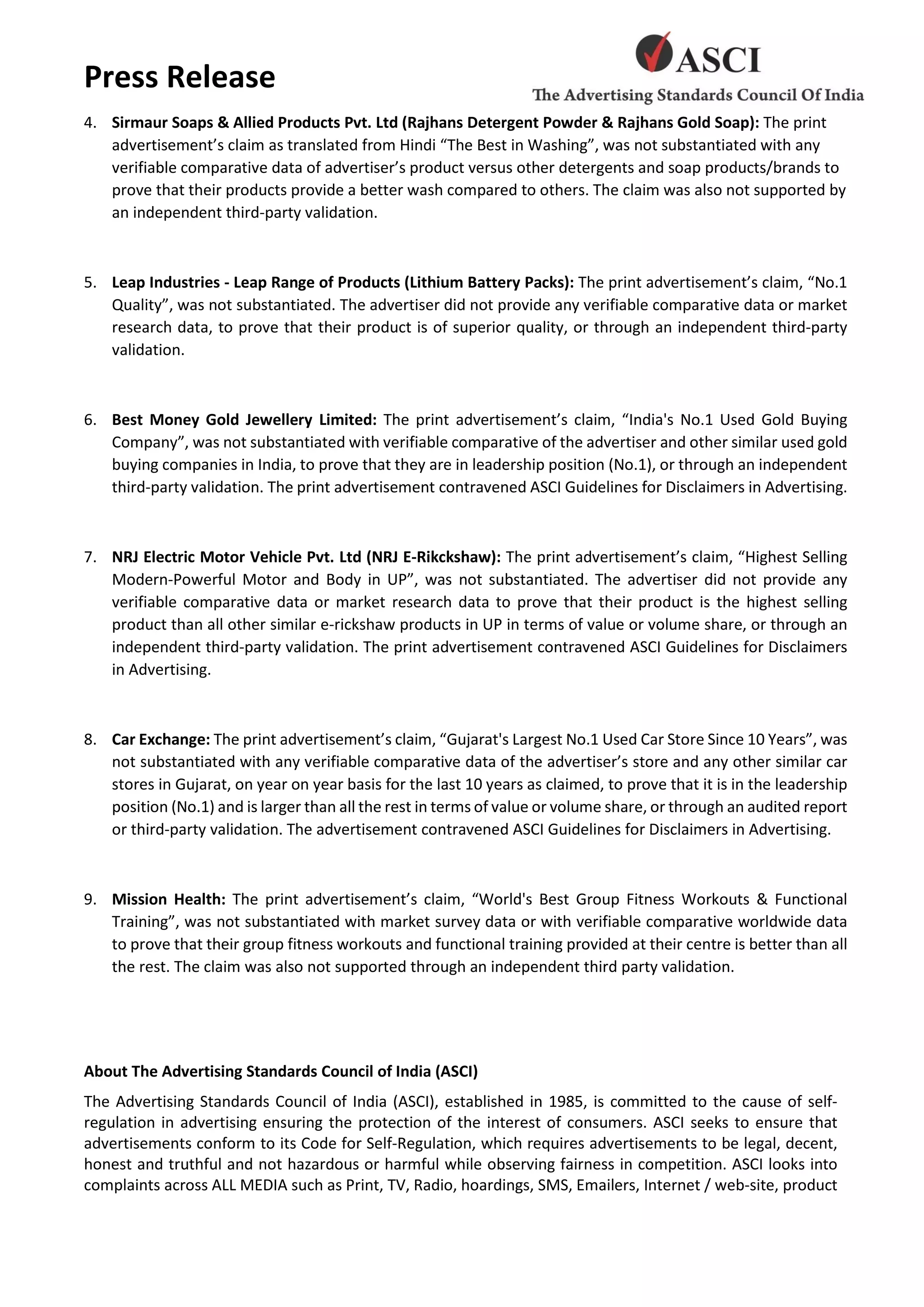 Press Release
4. Sirmaur Soaps & Allied Products Pvt. Ltd (Rajhans Detergent Powder & Rajhans Gold Soap): The print
advertisement’s claim as translated from Hindi “The Best in Washing”, was not substantiated with any
verifiable comparative data of advertiser’s product versus other detergents and soap products/brands to
prove that their products provide a better wash compared to others. The claim was also not supported by
an independent third-party validation.
5. Leap Industries - Leap Range of Products (Lithium Battery Packs): The print advertisement’s claim, “No.1
Quality”, was not substantiated. The advertiser did not provide any verifiable comparative data or market
research data, to prove that their product is of superior quality, or through an independent third-party
validation.
6. Best Money Gold Jewellery Limited: The print advertisement’s claim, “India's No.1 Used Gold Buying
Company”, was not substantiated with verifiable comparative of the advertiser and other similar used gold
buying companies in India, to prove that they are in leadership position (No.1), or through an independent
third-party validation. The print advertisement contravened ASCI Guidelines for Disclaimers in Advertising.
7. NRJ Electric Motor Vehicle Pvt. Ltd (NRJ E-Rikckshaw): The print advertisement’s claim, “Highest Selling
Modern-Powerful Motor and Body in UP”, was not substantiated. The advertiser did not provide any
verifiable comparative data or market research data to prove that their product is the highest selling
product than all other similar e-rickshaw products in UP in terms of value or volume share, or through an
independent third-party validation. The print advertisement contravened ASCI Guidelines for Disclaimers
in Advertising.
8. Car Exchange: The print advertisement’s claim, “Gujarat's Largest No.1 Used Car Store Since 10 Years”, was
not substantiated with any verifiable comparative data of the advertiser’s store and any other similar car
stores in Gujarat, on year on year basis for the last 10 years as claimed, to prove that it is in the leadership
position (No.1) and is larger than all the rest in terms of value or volume share, or through an audited report
or third-party validation. The advertisement contravened ASCI Guidelines for Disclaimers in Advertising.
9. Mission Health: The print advertisement’s claim, “World's Best Group Fitness Workouts & Functional
Training”, was not substantiated with market survey data or with verifiable comparative worldwide data
to prove that their group fitness workouts and functional training provided at their centre is better than all
the rest. The claim was also not supported through an independent third party validation.
About The Advertising Standards Council of India (ASCI)
The Advertising Standards Council of India (ASCI), established in 1985, is committed to the cause of self-
regulation in advertising ensuring the protection of the interest of consumers. ASCI seeks to ensure that
advertisements conform to its Code for Self-Regulation, which requires advertisements to be legal, decent,
honest and truthful and not hazardous or harmful while observing fairness in competition. ASCI looks into
complaints across ALL MEDIA such as Print, TV, Radio, hoardings, SMS, Emailers, Internet / web-site, product
 