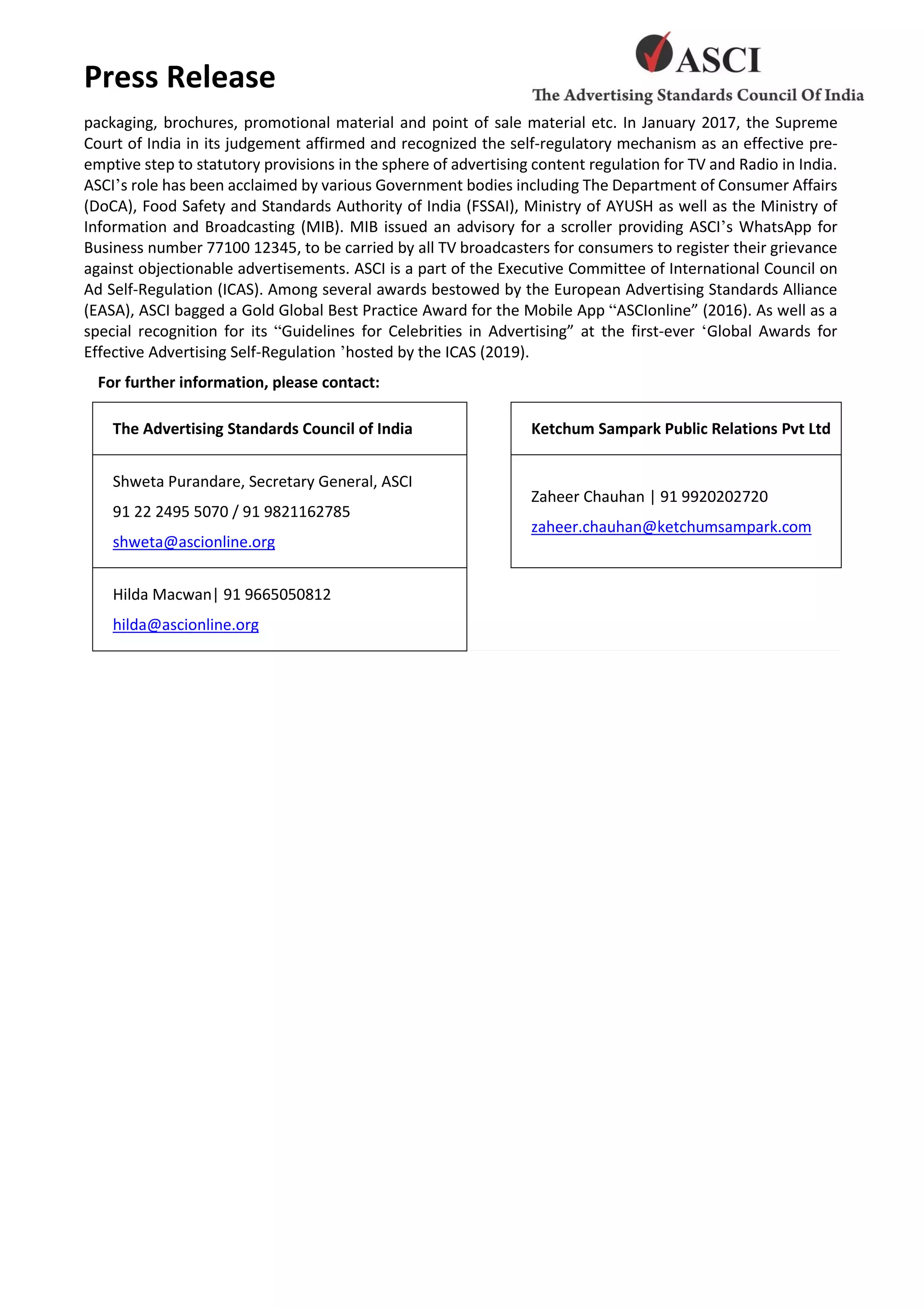 Press Release
packaging, brochures, promotional material and point of sale material etc. In January 2017, the Supreme
Court of India in its judgement affirmed and recognized the self-regulatory mechanism as an effective pre-
emptive step to statutory provisions in the sphere of advertising content regulation for TV and Radio in India.
ASCI’s role has been acclaimed by various Government bodies including The Department of Consumer Affairs
(DoCA), Food Safety and Standards Authority of India (FSSAI), Ministry of AYUSH as well as the Ministry of
Information and Broadcasting (MIB). MIB issued an advisory for a scroller providing ASCI’s WhatsApp for
Business number 77100 12345, to be carried by all TV broadcasters for consumers to register their grievance
against objectionable advertisements. ASCI is a part of the Executive Committee of International Council on
Ad Self-Regulation (ICAS). Among several awards bestowed by the European Advertising Standards Alliance
(EASA), ASCI bagged a Gold Global Best Practice Award for the Mobile App “ASCIonline” (2016). As well as a
special recognition for its “Guidelines for Celebrities in Advertising” at the first-ever ‘Global Awards for
Effective Advertising Self-Regulation ’hosted by the ICAS (2019).
For further information, please contact:
The Advertising Standards Council of India Ketchum Sampark Public Relations Pvt Ltd
Shweta Purandare, Secretary General, ASCI
91 22 2495 5070 / 91 9821162785
shweta@ascionline.org
Zaheer Chauhan | 91 9920202720
zaheer.chauhan@ketchumsampark.com
Hilda Macwan| 91 9665050812
hilda@ascionline.org
 