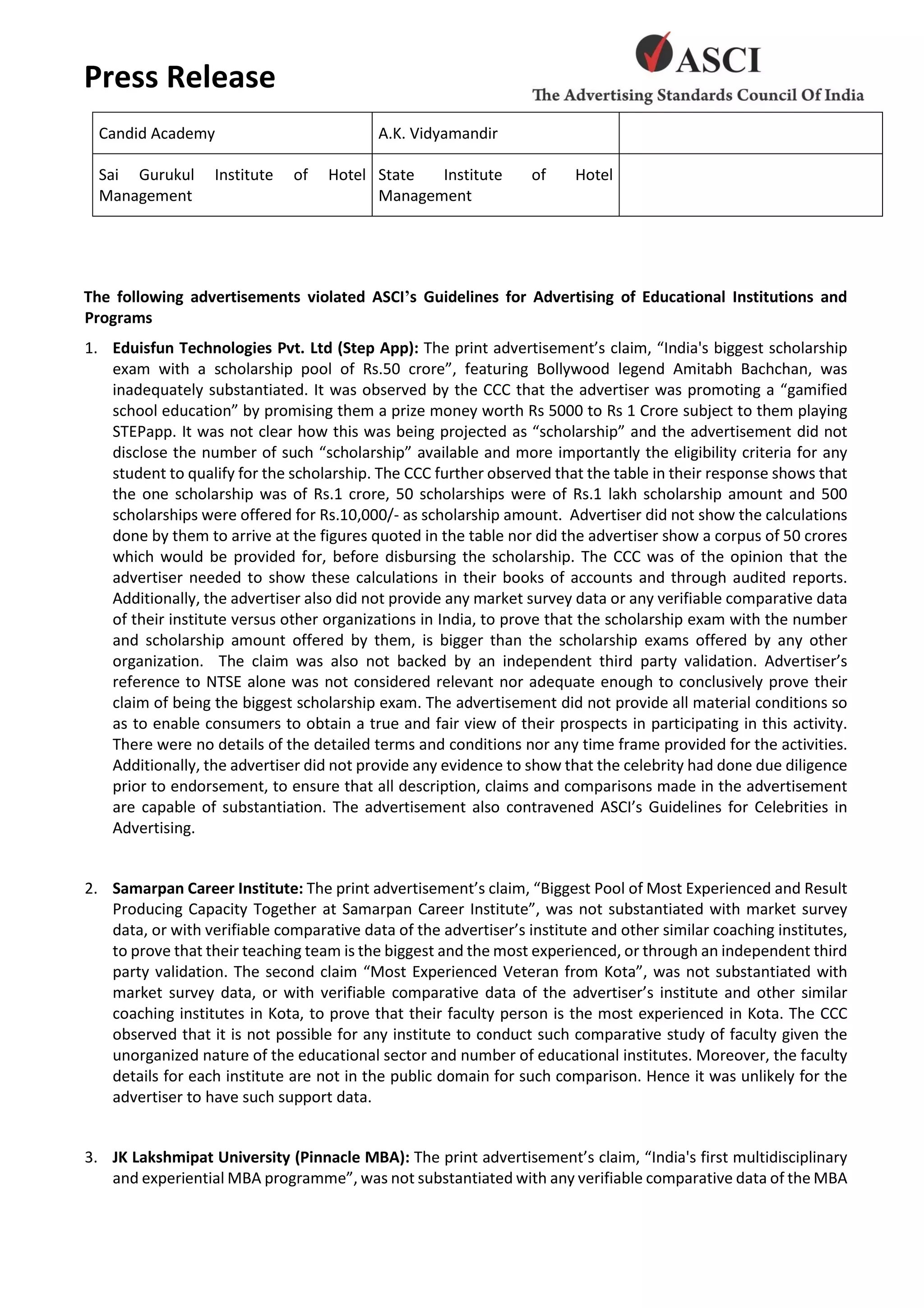 Press Release
Candid Academy A.K. Vidyamandir
Sai Gurukul Institute of Hotel
Management
State Institute of Hotel
Management
The following advertisements violated ASCI’s Guidelines for Advertising of Educational Institutions and
Programs
1. Eduisfun Technologies Pvt. Ltd (Step App): The print advertisement’s claim, “India's biggest scholarship
exam with a scholarship pool of Rs.50 crore”, featuring Bollywood legend Amitabh Bachchan, was
inadequately substantiated. It was observed by the CCC that the advertiser was promoting a “gamified
school education” by promising them a prize money worth Rs 5000 to Rs 1 Crore subject to them playing
STEPapp. It was not clear how this was being projected as “scholarship” and the advertisement did not
disclose the number of such “scholarship” available and more importantly the eligibility criteria for any
student to qualify for the scholarship. The CCC further observed that the table in their response shows that
the one scholarship was of Rs.1 crore, 50 scholarships were of Rs.1 lakh scholarship amount and 500
scholarships were offered for Rs.10,000/- as scholarship amount. Advertiser did not show the calculations
done by them to arrive at the figures quoted in the table nor did the advertiser show a corpus of 50 crores
which would be provided for, before disbursing the scholarship. The CCC was of the opinion that the
advertiser needed to show these calculations in their books of accounts and through audited reports.
Additionally, the advertiser also did not provide any market survey data or any verifiable comparative data
of their institute versus other organizations in India, to prove that the scholarship exam with the number
and scholarship amount offered by them, is bigger than the scholarship exams offered by any other
organization. The claim was also not backed by an independent third party validation. Advertiser’s
reference to NTSE alone was not considered relevant nor adequate enough to conclusively prove their
claim of being the biggest scholarship exam. The advertisement did not provide all material conditions so
as to enable consumers to obtain a true and fair view of their prospects in participating in this activity.
There were no details of the detailed terms and conditions nor any time frame provided for the activities.
Additionally, the advertiser did not provide any evidence to show that the celebrity had done due diligence
prior to endorsement, to ensure that all description, claims and comparisons made in the advertisement
are capable of substantiation. The advertisement also contravened ASCI’s Guidelines for Celebrities in
Advertising.
2. Samarpan Career Institute: The print advertisement’s claim, “Biggest Pool of Most Experienced and Result
Producing Capacity Together at Samarpan Career Institute”, was not substantiated with market survey
data, or with verifiable comparative data of the advertiser’s institute and other similar coaching institutes,
to prove that their teaching team is the biggest and the most experienced, or through an independent third
party validation. The second claim “Most Experienced Veteran from Kota”, was not substantiated with
market survey data, or with verifiable comparative data of the advertiser’s institute and other similar
coaching institutes in Kota, to prove that their faculty person is the most experienced in Kota. The CCC
observed that it is not possible for any institute to conduct such comparative study of faculty given the
unorganized nature of the educational sector and number of educational institutes. Moreover, the faculty
details for each institute are not in the public domain for such comparison. Hence it was unlikely for the
advertiser to have such support data.
3. JK Lakshmipat University (Pinnacle MBA): The print advertisement’s claim, “India's first multidisciplinary
and experiential MBA programme”, was not substantiated with any verifiable comparative data of the MBA
 