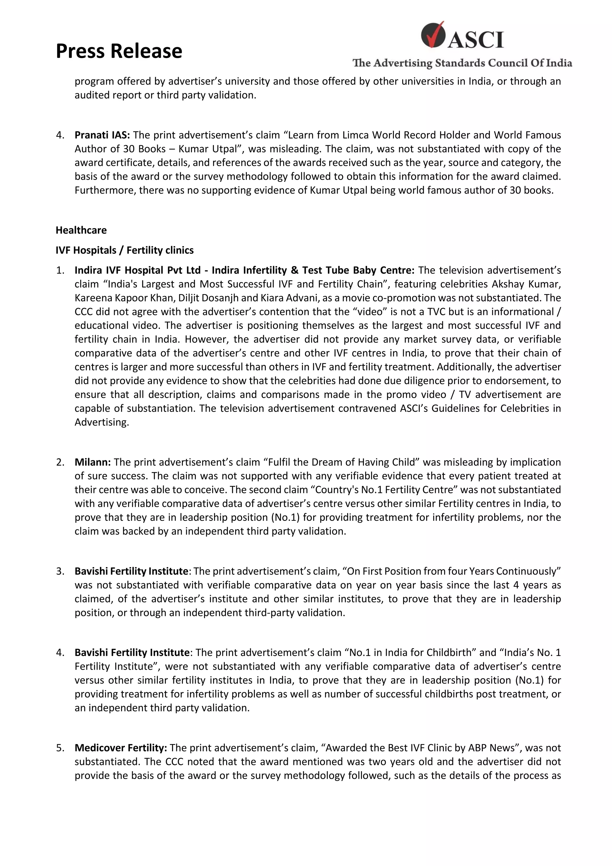 Press Release
program offered by advertiser’s university and those offered by other universities in India, or through an
audited report or third party validation.
4. Pranati IAS: The print advertisement’s claim “Learn from Limca World Record Holder and World Famous
Author of 30 Books – Kumar Utpal”, was misleading. The claim, was not substantiated with copy of the
award certificate, details, and references of the awards received such as the year, source and category, the
basis of the award or the survey methodology followed to obtain this information for the award claimed.
Furthermore, there was no supporting evidence of Kumar Utpal being world famous author of 30 books.
Healthcare
IVF Hospitals / Fertility clinics
1. Indira IVF Hospital Pvt Ltd - Indira Infertility & Test Tube Baby Centre: The television advertisement’s
claim “India's Largest and Most Successful IVF and Fertility Chain”, featuring celebrities Akshay Kumar,
Kareena Kapoor Khan, Diljit Dosanjh and Kiara Advani, as a movie co-promotion was not substantiated. The
CCC did not agree with the advertiser’s contention that the “video” is not a TVC but is an informational /
educational video. The advertiser is positioning themselves as the largest and most successful IVF and
fertility chain in India. However, the advertiser did not provide any market survey data, or verifiable
comparative data of the advertiser’s centre and other IVF centres in India, to prove that their chain of
centres is larger and more successful than others in IVF and fertility treatment. Additionally, the advertiser
did not provide any evidence to show that the celebrities had done due diligence prior to endorsement, to
ensure that all description, claims and comparisons made in the promo video / TV advertisement are
capable of substantiation. The television advertisement contravened ASCI’s Guidelines for Celebrities in
Advertising.
2. Milann: The print advertisement’s claim “Fulfil the Dream of Having Child” was misleading by implication
of sure success. The claim was not supported with any verifiable evidence that every patient treated at
their centre was able to conceive. The second claim “Country's No.1 Fertility Centre” was not substantiated
with any verifiable comparative data of advertiser’s centre versus other similar Fertility centres in India, to
prove that they are in leadership position (No.1) for providing treatment for infertility problems, nor the
claim was backed by an independent third party validation.
3. Bavishi Fertility Institute: The print advertisement’s claim, “On First Position from four Years Continuously”
was not substantiated with verifiable comparative data on year on year basis since the last 4 years as
claimed, of the advertiser’s institute and other similar institutes, to prove that they are in leadership
position, or through an independent third-party validation.
4. Bavishi Fertility Institute: The print advertisement’s claim “No.1 in India for Childbirth” and “India’s No. 1
Fertility Institute”, were not substantiated with any verifiable comparative data of advertiser’s centre
versus other similar fertility institutes in India, to prove that they are in leadership position (No.1) for
providing treatment for infertility problems as well as number of successful childbirths post treatment, or
an independent third party validation.
5. Medicover Fertility: The print advertisement’s claim, “Awarded the Best IVF Clinic by ABP News”, was not
substantiated. The CCC noted that the award mentioned was two years old and the advertiser did not
provide the basis of the award or the survey methodology followed, such as the details of the process as
 