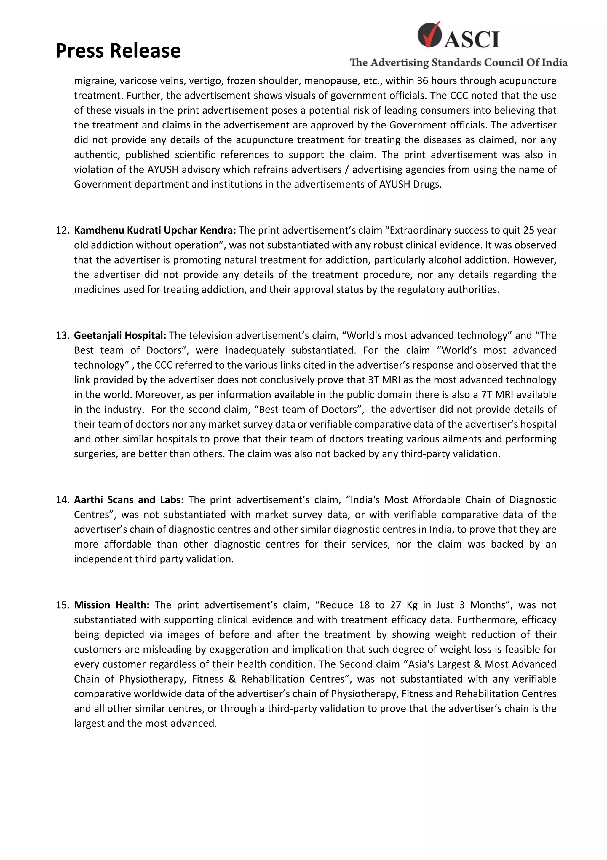 Press Release
migraine, varicose veins, vertigo, frozen shoulder, menopause, etc., within 36 hours through acupuncture
treatment. Further, the advertisement shows visuals of government officials. The CCC noted that the use
of these visuals in the print advertisement poses a potential risk of leading consumers into believing that
the treatment and claims in the advertisement are approved by the Government officials. The advertiser
did not provide any details of the acupuncture treatment for treating the diseases as claimed, nor any
authentic, published scientific references to support the claim. The print advertisement was also in
violation of the AYUSH advisory which refrains advertisers / advertising agencies from using the name of
Government department and institutions in the advertisements of AYUSH Drugs.
12. Kamdhenu Kudrati Upchar Kendra: The print advertisement’s claim “Extraordinary success to quit 25 year
old addiction without operation”, was not substantiated with any robust clinical evidence. It was observed
that the advertiser is promoting natural treatment for addiction, particularly alcohol addiction. However,
the advertiser did not provide any details of the treatment procedure, nor any details regarding the
medicines used for treating addiction, and their approval status by the regulatory authorities.
13. Geetanjali Hospital: The television advertisement’s claim, “World's most advanced technology” and “The
Best team of Doctors”, were inadequately substantiated. For the claim “World’s most advanced
technology” , the CCC referred to the various links cited in the advertiser’s response and observed that the
link provided by the advertiser does not conclusively prove that 3T MRI as the most advanced technology
in the world. Moreover, as per information available in the public domain there is also a 7T MRI available
in the industry. For the second claim, “Best team of Doctors”, the advertiser did not provide details of
their team of doctors nor any market survey data or verifiable comparative data of the advertiser’s hospital
and other similar hospitals to prove that their team of doctors treating various ailments and performing
surgeries, are better than others. The claim was also not backed by any third-party validation.
14. Aarthi Scans and Labs: The print advertisement’s claim, “India's Most Affordable Chain of Diagnostic
Centres”, was not substantiated with market survey data, or with verifiable comparative data of the
advertiser’s chain of diagnostic centres and other similar diagnostic centres in India, to prove that they are
more affordable than other diagnostic centres for their services, nor the claim was backed by an
independent third party validation.
15. Mission Health: The print advertisement’s claim, “Reduce 18 to 27 Kg in Just 3 Months”, was not
substantiated with supporting clinical evidence and with treatment efficacy data. Furthermore, efficacy
being depicted via images of before and after the treatment by showing weight reduction of their
customers are misleading by exaggeration and implication that such degree of weight loss is feasible for
every customer regardless of their health condition. The Second claim “Asia's Largest & Most Advanced
Chain of Physiotherapy, Fitness & Rehabilitation Centres”, was not substantiated with any verifiable
comparative worldwide data of the advertiser’s chain of Physiotherapy, Fitness and Rehabilitation Centres
and all other similar centres, or through a third-party validation to prove that the advertiser’s chain is the
largest and the most advanced.
 