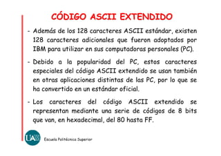 CÓDIGO ASCII EXTENDIDOCÓDIGO ASCII EXTENDIDO
Escuela Politécnica Superior
- Además de los 128 caracteres ASCII estándar, existen
128 caracteres adicionales que fueron adoptados por
IBM para utilizar en sus computadoras personales (PC).
- Debido a la popularidad del PC, estos caracteres
especiales del código ASCII extendido se usan también
en otras aplicaciones distintas de las PC, por lo que se
ha convertido en un estándar oficial.
- Los caracteres del código ASCII extendido se
representan mediante una serie de códigos de 8 bits
que van, en hexadecimal, del 80 hasta FF.
 