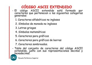Escuela Politécnica Superior
- El código ASCII extendido está formado por
caracteres que pertenecen a las siguientes categorías
generales:
1. Caracteres alfabéticos no ingleses
2. Símbolos de moneda no ingleses
3. Letras griegas
4. Símbolos matemáticos
5. Caracteres para gráficos
6. Caracteres para gráficos de barras
7. Caracteres sombreados.
- Tabla del conjunto de caracteres del código ASCII
extendido, junto con sus representaciones decimal y
hexadecimal.
CÓDIGO ASCII EXTENDIDOCÓDIGO ASCII EXTENDIDO
 