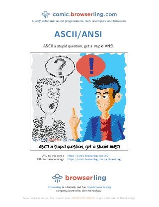 Geeky webcomic about programmers, web developers and browsers.
ASCII/ANSI
ASCII a stupid question, get a stupid ANSI.
URL to this comic: https://comic.browserling.com/62
URL to cartoon image: https://comic.browserling.com/ascii-ansi.png
Browserling is a friendly and fun cross-browser testing
company powered by alien technology.
Super-secret message: Use coupon code COMICPDFLING62 to get a discount at Browserling!
 