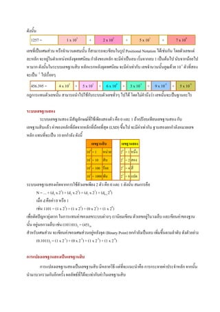 ดังนั้น
   1257 =               1 x 103       +        2 x 102       +           5 x 101   +        7 x 100
เลขที่เปนเศษสวน หรือจํานวนผสมนั้น ก็สามารถจะเขียนในรูป Positional Notation ไดเชนกัน โดยตัวเลขแต
ละหลัก จะอยูในตําแหนงหลังจุดทศนิยม กําลังของหลัก จะมีคาเปนลบ เริ่มจากลบ 1 เปนตนไป นับจากนอยไป
              
หามาก ดังนั้นในระบบเลขฐานสิบ หลักแรกหลังจุดทศนิยม จะมีคาเทากับ เลขจํานวนนั้นคูณดวย 10-1 ตัวที่สอง
จะเปน -2 ไปเรือยๆ
                ่
   456.395 =       4 x 102 + 5 x 101 + 6 x 100 + 3 x 10-1 + 9 x 10-2 + 5 x 10-3
กฎการแทนตัวเลขนั้น สามารถนําไปใชกับระบบตัวเลขทัวๆ ไปได โดยไมคํานึงวา เลขนั้นจะเปนฐานอะไร
                                                ่

ระบบเลขฐานสอง
       ระบบเลขฐานสอง มีสัญลักษณที่ใชเพียงสองตัว คือ 0 และ 1 ถาเปรียบเทียบเลขฐานสอง กับ
เลขฐานสิบแลว คาของหลักที่ถัดจากหลักที่นอยที่สุด (LSD) ขึ้นไป จะมีคาเทากับ ฐานสองยกกําลังหมายเลข
                                                                     
หลัก แทนที่จะเปน 10 ยกกําลัง ดังนี้
                                       เลขฐานสิบ          เลขฐานสอง
                                    100 = 1    หนวย      20 = 1 หนึ่ง
                                    101 = 10 สิบ          21 = 2 สอง
                                    102 = 100 รอย        22 = 4 สี่
                                    103 = 1000 พัน        23 = 8 แปด
ระบบเลขฐานสองเกิดจากการใชตัวเลขเพียง 2 ตัว คือ 0 และ 1 ดังนั้น สมการคือ
        N = ... + (d3 x 23) + (d2 x 22) + (d1 x 21) + (d0 x 20)
        เมื่อ d คือคา 0 หรือ 1
        เชน 1101 = (1 x 23) + (1 x 22) + (0 x 21) + (1 x 20)
เพื่อตัดปญหายุงยาก ในการแทนคาของเลขระบบตางๆ เรานิยมเขียน ตัวเลขอยูในวงเล็บ และเขียนคาของฐาน
นั้น อยูนอกวงเล็บ เชน (101101)2 = (45)10
         
สําหรับเศษสวน จะเขียนคาของเศษสวนอยูหลังจุด (Binary Point) ยกกําลังเปนลบ เพิ่มขึ้นตามลําดับ ดังตัวอยาง
                                                
        (0.1011)2 = (1 x 2-1) + (0 x 2-2) + (1 x 2-3) + (1 x 2-4)

การแปลงเลขฐานสองเปนเลขฐานสิบ
       การแปลงเลขฐานสองเปนเลขฐานสิบ มีหลายวิธี แตทจะแนะนําคือ การกระจายคาประจําหลัก จากนั้น
                                                          ี่
นํามาบวกรวมกันอีกครั้ง ผลลัพธที่ไดจะเทากับคาในเลขฐานสิบ
 