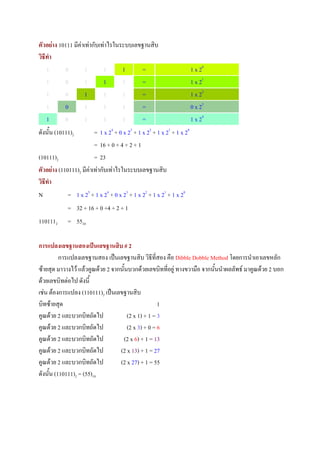 ตัวอยาง 10111 มีคาเทากับเทาไรในระบบเลขฐานสิบ
วิธทํา
   ี
     1     0         1       1      1      =                            1 x 20
     1     0         1       1      1      =                            1 x 21
     1     0         1       1      1      =                            1 x 22
     1     0         1       1      1      =                            0 x 23
     1     0         1       1      1      =                            1 x 24
ดังนั้น (10111)2         = 1 x 24 + 0 x 23 + 1 x 22 + 1 x 21 + 1 x 20
                         = 16 + 0 + 4 + 2 + 1
(10111)2                 = 23
ตัวอยาง (110111)2 มีคาเทากับเทาไรในระบบเลขฐานสิบ
วิธทํา
   ี
N            = 1 x 25 + 1 x 24 + 0 x 23 + 1 x 22 + 1 x 21 + 1 x 20
             = 32 + 16 + 0 +4 + 2 + 1
1101112      = 5510

การแปลงเลขฐานสองเปนเลขฐานสิบ # 2
          การแปลงเลขฐานสอง เปนเลขฐานสิบ วิธีที่สอง คือ Dibble Dobble Method โดยการนําเอาเลขหลัก
ซายสุด มาวางไว แลวคูณดวย 2 จากนั้นบวกดวยเลขบิททีอยู ทางขวามือ จากนั้นนําผลลัพธ มาคูณดวย 2 บอก
                                                      ่
ดวยเลขบิทตอไป ดังนี้
เชน ตองการแปลง (110111)2 เปนเลขฐานสิบ
บิทซายสุด                                          1
คูณดวย 2 และบวกบิทถัดไป              (2 x 1) + 1 = 3
คูณดวย 2 และบวกบิทถัดไป              (2 x 3) + 0 = 6
คูณดวย 2 และบวกบิทถัดไป           (2 x 6) + 1 = 13
คูณดวย 2 และบวกบิทถัดไป          (2 x 13) + 1 = 27
คูณดวย 2 และบวกบิทถัดไป          (2 x 27) + 1 = 55
ดังนั้น (110111)2 = (55)10
 