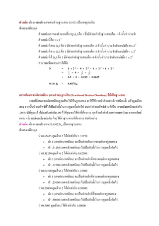 ตัวอยาง ตองการแปลงเลขเศษสวนฐานสอง 0.1011 เปนเลขฐานสิบ
พิจารณาทีละจุด
                ตําแหนงแรกของจํานวนที่ระบุ (d1) คือ 1 ซึ่งมีคายกกําลังฐานสองคือ -1 ดังนั้นคาประจํา
                ตําแหนงนี้คือ 1 x 2-1
                ตําแหนงที่สอง (d2) คือ 0 มีคายกกําลังฐานสองคือ -2 ดังนั้นคาประจําตําแหนงคือ 0 x 2-2
                ตําแหนงที่สาม (d3) คือ 1 มีคายกกําลังฐานสองคือ -3 ดังนั้นคาประจําตําแหนงคือ 1 x 2-3
                ตําแหนงที่ส่ี (d4) คือ 1 มีคายกกําลังฐานสองคือ -4 ดังนั้นคาประจําตําแหนงคือ 1 x 2-4
                สามารถเขียนสมการไดคือ




การแปลงเลขหลังทศนิยม (เศษสวน) ฐานสิบ (Fractional Decimal Numbers) ใหเปนฐานสอง
         การเปลี่ยนเลขหลังทศนิยมฐานสิบ ใหเปนฐานสอง จะใชวิธีการนําคาเลขหลังทศนิยมตั้ง แลวคูณดวย
สอง จากนั้นนําผลลัพธที่ไดเปนตัวตั้งในการคูณครั้งตอไป จนกวาคาผลลัพธสวนที่เปน เลขหลังทศนิยมเทากับ
.00 กรณีที่คณแลวไมลงตัวเทากับ .00 ก็ใหคูณจนไดคาที่ตองการ สุดทายนําคาตัวเลขกอนทศนิยม จากผลลัพธ
            ู
แตละครั้ง มาเขียนเรียงตอกัน ก็จะไดคาฐานสองที่ตองการ ดังตัวอยาง
ตัวอยาง ตองการแปลงเลข (0.65625)10 เปนเลขฐานสอง
พิจารณาทีละจุด
                  นํา 0.65625 คูณดวย 2 ไดคาเทากับ 1.31250
                       • คา 1 (เลขกอนทศนิยม) จะเปนคาหลักแรกของคาเลขฐานสอง

                       • นํา .31250 (เลขหลังทศนิยม) ไปเปนตัวตั้งในการคูณครั้งถัดไป

                  นํา 0.31250 คูณดวย 2 ไดคาเทากับ 0.62500
                       • คา 0 (เลขกอนทศนิยม) จะเปนคาหลักที่สองของคาเลขฐานสอง

                       • นํา .62500 (เลขหลังทศนิยม) ไปเปนตัวตั้งในการคูณครั้งถัดไป

                  นํา 0.62500 คูณดวย 2 ไดคาเทากับ 1.25000
                       • คา 1 (เลขกอนทศนิยม) จะเปนคาหลักที่สามของคาเลขฐานสอง

                       • นํา .25000 (เลขหลังทศนิยม) ไปเปนตัวตั้งในการคูณครั้งถัดไป

                  นํา 0.25000 คูณดวย 2 ไดคาเทากับ 0.50000
                       • คา 0 (เลขกอนทศนิยม) จะเปนคาหลักที่สี่ของคาเลขฐานสอง

                       • นํา .50000 (เลขหลังทศนิยม) ไปเปนตัวตั้งในการคูณครั้งถัดไป

                  นํา 0.5000 คูณดวย 2 ไดคาเทากับ 1.00000
 