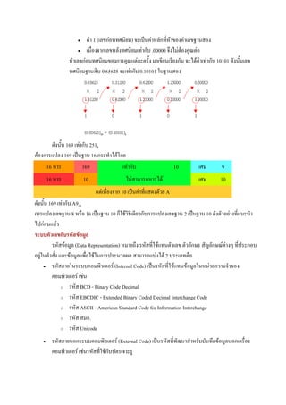 •   คา 1 (เลขกอนทศนิยม) จะเปนคาหลักที่หาของคาเลขฐานสอง
                      • เนื่องจากเลขหลังทศนิยมเทากับ .00000 จึงไมตองคูณตอ

                 นําเลขกอนทศนิยมของการคูณแตละครั้ง มาเขียนเรียงกัน จะไดคาเทากับ 10101 ดังนันเลข
                                                                                                ้
                 ทศนิยมฐานสิบ 0.65625 จะเทากับ 0.10101 ในฐานสอง




       ดังนั้น 169 เทากับ 2518
ตองการแปลง 169 เปนฐาน 16 กระทําไดโดย
     16 หาร            169            เทากับ                        10     เศษ       9
        16 หาร           10                 ไมสามารถหารได                 เศษ       10
                              แตเนื่องจาก 10 เปนคาที่แสดงดวย A
ดังนั้น 169 เทากับ A916
การแปลงเลขฐาน 8 หรือ 16 เปนฐาน 10 ก็ใชวิธีเดียวกับการแปลงเลขฐาน 2 เปนฐาน 10 ดังตัวอยางที่แนะนํา
ไปกอนแลว
ระบบตัวเลขกับรหัสขอมูล
         รหัสขอมูล (Data Representation) หมายถึง รหัสที่ใชแทนตัวเลข ตัวอักษร สัญลักษณตางๆ ที่ประกอบ
อยูในคําสั่ง และขอมูล เพื่อใชในการประมวลผล สามารถแบงได 2 ประเภทคือ
     • รหัสภายในระบบคอมพิวเตอร (Internal Code) เปนรหัสที่ใชแทนขอมูลในหนวยความจําของ

         คอมพิวเตอร เชน
               o รหัส BCD - Binary Code Decimal

               o รหัส EBCDIC - Extended Binary Coded Decimal Interchange Code

               o รหัส ASCII - American Standard Code for Information Interchange

               o รหัส สมอ.

               o รหัส Unicode

    •     รหัสภายนอกระบบคอมพิวเตอร (External Code) เปนรหัสที่พัฒนาสําหรับบันทึกขอมูลนอกเครื่อง
          คอมพิวเตอร เชนรหัสที่ใชกบบัตรเจาะรู
                                     ั
 