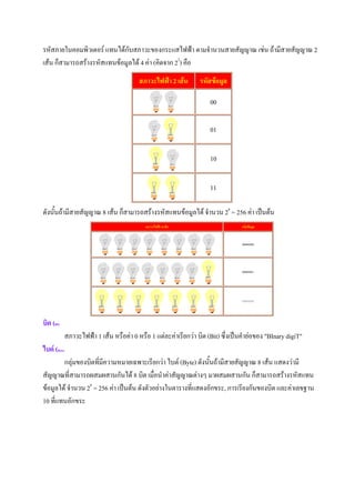 รหัสภายในคอมพิวเตอร แทนไดกับสภาวะของกระแสไฟฟา ตามจํานวนสายสัญญาณ เชน ถามีสายสัญญาณ 2
เสน ก็สามารถสรางรหัสแทนขอมูลได 4 คา (คิดจาก 22) คือ
                                           สภาวะไฟฟา 2 เสน       รหัสขอมูล

                                                                       00

                                                                       01


                                                                       10


                                                                       11

ดังนั้นถามีสายสัญญาณ 8 เสน ก็สามารถสรางรหัสแทนขอมูลได จํานวน 28 = 256 คา เปนตน
                                              สภาวะไฟฟา 8 เสน                     รหัสขอมูล


                                                                                    00000000




                                                                                    00000001




                                                                                    11111111




บิต (Bit)
              สภาวะไฟฟา 1 เสน หรือคา 0 หรือ 1 แตละคาเรียกวา บิต (Bit) ซึ่งเปนคํายอของ "BInary digiT"
ไบต (Byte)
        กลุมของบิตที่มีความหมายเฉพาะเรียกวา ไบต (Byte) ดังนั้นถามีสายสัญญาณ 8 เสน แสดงวามี
สัญญาณที่สามารถผสมผสานกันได 8 บิต เมื่อนําคาสัญญาณตางๆ มาผสมผสานกัน ก็สามารถสรางรหัสแทน
ขอมูลได จํานวน 28 = 256 คา เปนตน ดังตัวอยางในตารางที่แสดงอักขระ, การเรียงกันของบิต และคาเลขฐาน
10 ที่แทนอักขระ
 