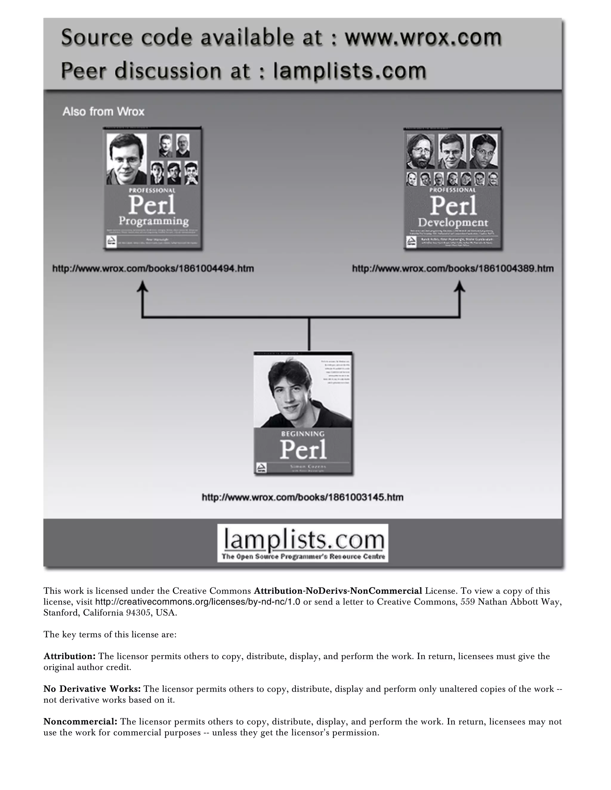 This work is licensed under the Creative Commons Attribution-NoDerivs-NonCommercial License. To view a copy of this
license, visit http://creativecommons.org/licenses/by-nd-nc/1.0 or send a letter to Creative Commons, 559 Nathan Abbott Way,
Stanford, California 94305, USA.
The key terms of this license are:
Attribution: The licensor permits others to copy, distribute, display, and perform the work. In return, licensees must give the
original author credit.
No Derivative Works: The licensor permits others to copy, distribute, display and perform only unaltered copies of the work --
not derivative works based on it.
Noncommercial: The licensor permits others to copy, distribute, display, and perform the work. In return, licensees may not
use the work for commercial purposes -- unless they get the licensor's permission.
 