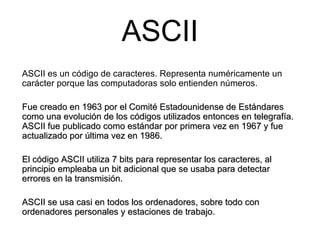 ASCII ASCII es un código de caracteres. Representa numéricamente un carácter porque las computadoras solo entienden números. Fue creado en 1963 por el Comité Estadounidense de Estándares como una evolución de los códigos utilizados entonces en telegrafía. ASCII fue publicado como estándar por primera vez en 1967 y fue actualizado por última vez en 1986.  El código ASCII utiliza 7 bits para representar los caracteres, al principio empleaba un bit adicional que se usaba para detectar errores en la transmisión. ASCII se usa casi en todos los ordenadores, sobre todo con ordenadores personales y estaciones de trabajo. 