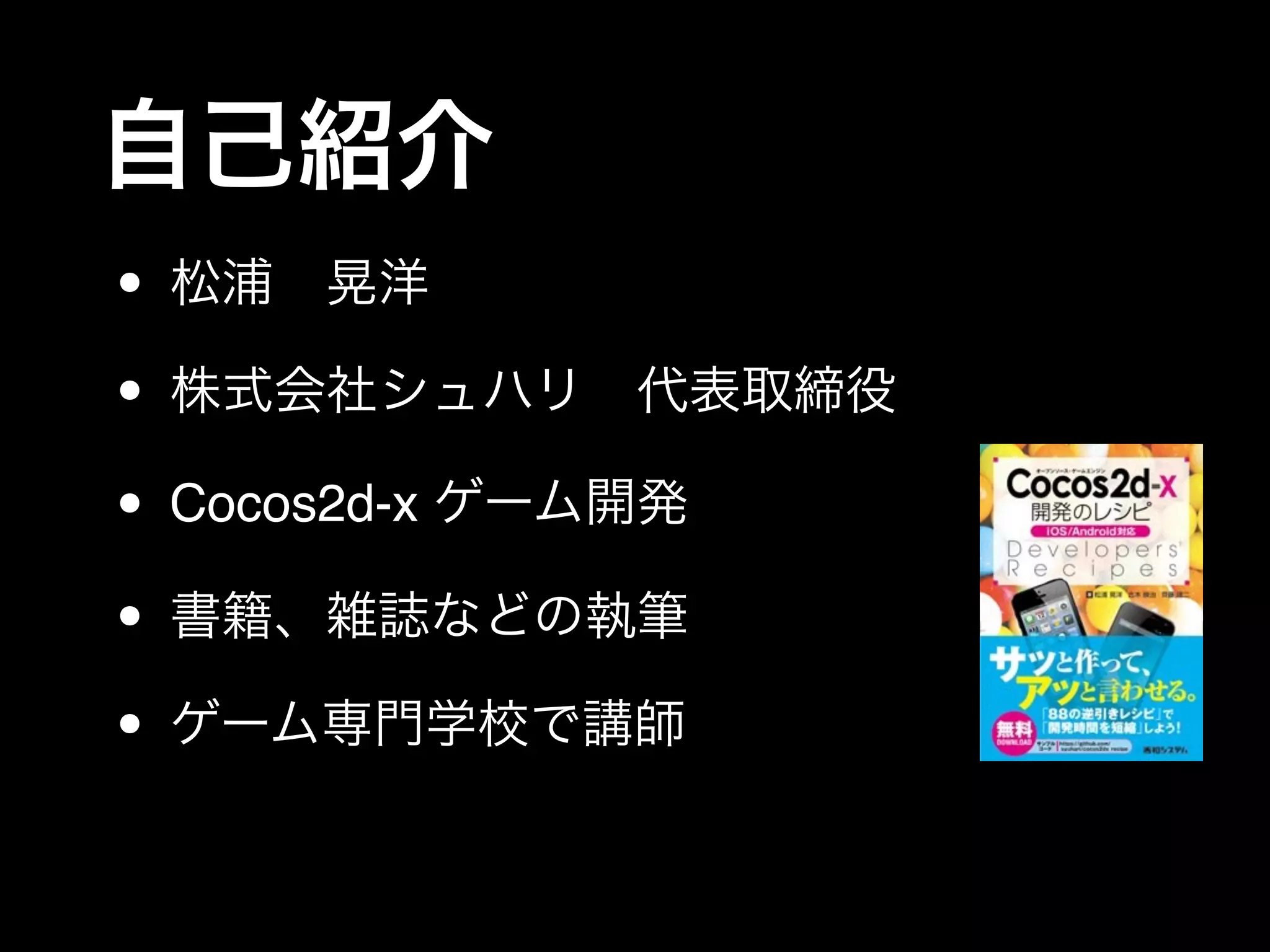 自己紹介
• 松浦 晃洋
• 株式会社シュハリ 代表取締役
• Cocos2d-x ゲーム開発
• 書籍、雑誌などの執筆
• ゲーム専門学校で講師
 