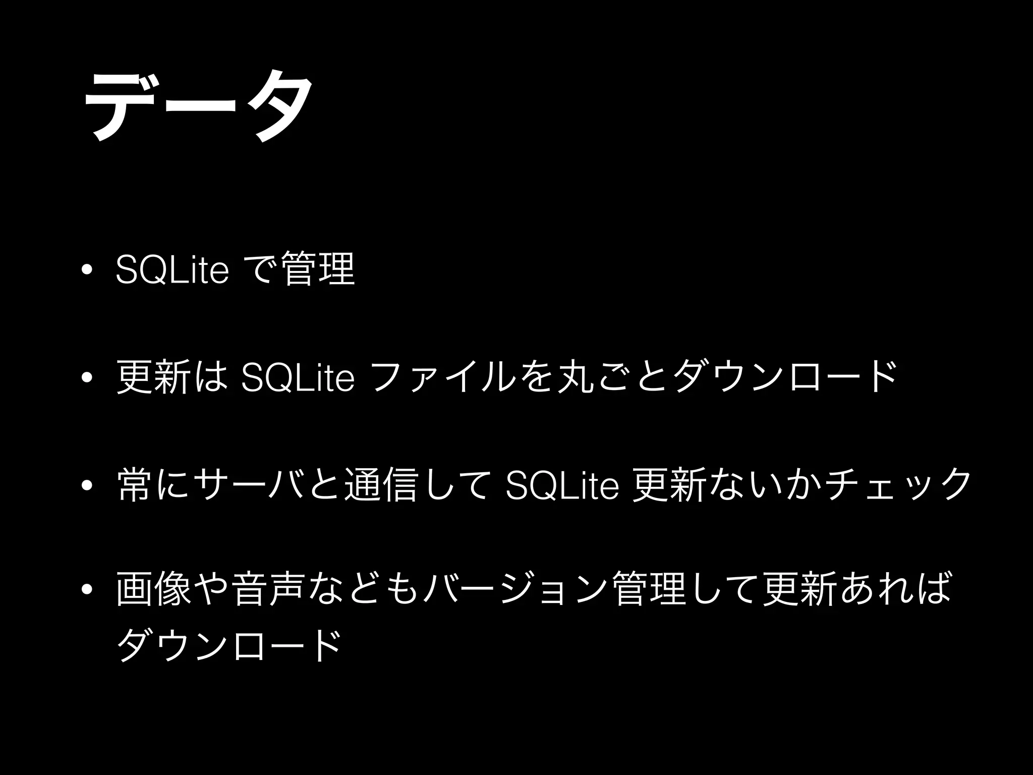 データ
• SQLite で管理
• 更新は SQLite ファイルを丸ごとダウンロード
• 常にサーバと通信して SQLite 更新ないかチェック
• 画像や音声などもバージョン管理して更新あれば
ダウンロード
 