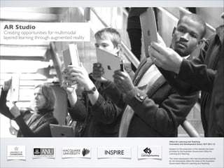 AR Studio 

Creating opportunities for multimodal	

layered learning through augmented reality

Ofﬁce for Learning and Teaching!
Innovation and Development Grant, OCT 2011-13 
Support for the production of this website has been
provided by the Australian Government Ofﬁce for
Learning and Teaching. !
 

http://bit.ly/arscilite

The views expressed in this report/publication/activity
do not necessarily reﬂect the views of the Australian
Government Ofﬁce for Learning and Teaching.

 