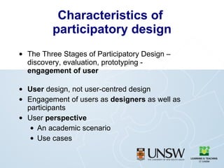 Characteristics of  participatory design The Three Stages of Participatory Design – discovery, evaluation, prototyping -  engagement of user User  design, not user-centred design Engagement of users as  designers  as well as participants User  perspective An academic scenario Use cases 