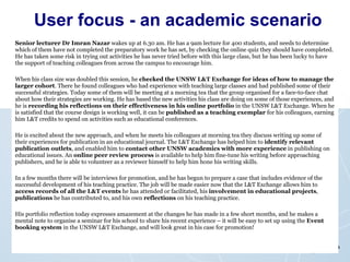 User focus - an academic scenario Senior lecturer Dr Imran Nazar  wakes up at 6.30 am. He has a 9am lecture for 400 students, and needs to determine which of them have not completed the preparatory work he has set, by checking the online quiz they should have completed. He has taken some risk in trying out activities he has never tried before with this large class, but he has been lucky to have the support of teaching colleagues from across the campus to encourage him. When his class size was doubled this session, he  checked the UNSW L&T Exchange for ideas of how to manage the larger cohort . There he found colleagues who had experience with teaching large classes and had published some of their successful strategies. Today some of them will be meeting at a morning tea that the group organised for a face-to-face chat about how their strategies are working. He has based the new activities his class are doing on some of those experiences, and he is  recording his reflections on their effectiveness in his online portfolio  in the UNSW L&T Exchange. When he is satisfied that the course design is working well, it can be  published as a teaching exemplar  for his colleagues, earning him L&T credits to spend on activities such as educational conferences. He is excited about the new approach, and when he meets his colleagues at morning tea they discuss writing up some of their experiences for publication in an educational journal. The L&T Exchange has helped him to  identify relevant publication outlets , and enabled him to  contact other UNSW academics with more experience  in publishing on educational issues. An  online peer review process  is available to help him fine-tune his writing before approaching publishers, and he is able to volunteer as a reviewer himself to help him hone his writing skills. In a few months there will be interviews for promotion, and he has begun to prepare a case that includes evidence of the successful development of his teaching practice. The job will be made easier now that the L&T Exchange allows him to  access records of all the L&T events  he has attended or facilitated, his  involvement in educational projects ,  publications  he has contributed to, and his own  reflections  on his teaching practice. His portfolio reflection today expresses amazement at the changes he has made in a few short months, and he makes a mental note to organise a seminar for his school to share his recent experience – it will be easy to set up using the  Event booking system  in the UNSW L&T Exchange, and will look great in his case for promotion! 