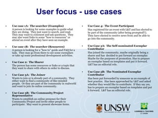 User focus - use cases Use case 1A:  The searcher (Examples) A person is looking for some examples to guide what they are doing.  They just want to search, and read.  They may want to comment and ask questions.  They may also want links to some "how to resources" or attend an event after they have seen an example. Use case 1B:  The searcher (Resources) A person is looking for a "how to" guide and FAQ for a task.  They may go from there to see some exemplars or take up some professional development activities. Use Case 2:  The Sharer The person has some resources or links or a topic that they want to share with others in order to discuss. Use Case 3A:  The Joiner Wants to join or is already part of a community.  They either want to find a community of like-minded people.  Or they are part of the community in realworld and want to join its online community. Use Case 3B:  The Community/Project Representative Wants to establish an online presence for their Community/Project and invite other people to participate.  May want to present showcase items.  Use Case 4:  The Event Participant Has registered for an event with L&T and has elected to be part of the community (after being prompted!!).  They have elected to receive news from and be able to go into the community. Use Case 5A:  The Self-nominated Exemplar Contributor Has joined the community, maybe originally being a sharer and has  decided to put forward an exemplar.  Maybe for the purposes of promotion. Has to prepare an exemplar based on templates and put it forward.  L&T has an editorial role. Use Case 5B:  The Nominated Exemplar Contributor Has been put forwarded by someone as an example of best practice.  Has been approached by L&T and asked whether they would like to contribute.  If they say yes, has to prepare an exemplar based on templates and put it forward.  L&T has an editorial role. 