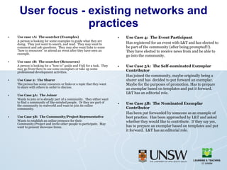 User focus - existing networks and practices Use case 1A:  The searcher (Examples) A person is looking for some examples to guide what they are doing.  They just want to search, and read.  They may want to comment and ask questions.  They may also want links to some "how to resources" or attend an event after they have seen an example. Use case 1B:  The searcher (Resources) A person is looking for a "how to" guide and FAQ for a task.  They may go from there to see some exemplars or take up some professional development activities. Use Case 2:  The Sharer The person has some resources or links or a topic that they want to share with others in order to discuss. Use Case 3A:  The Joiner Wants to join or is already part of a community.  They either want to find a community of like-minded people.  Or they are part of the community in realworld and want to join its online community. Use Case 3B:  The Community/Project Representative Wants to establish an online presence for their Community/Project and invite other people to participate.  May want to present showcase items.  Use Case 4:  The Event Participant Has registered for an event with L&T and has elected to be part of the community (after being prompted!!).  They have elected to receive news from and be able to go into the community. Use Case 5A:  The Self-nominated Exemplar Contributor Has joined the community, maybe originally being a sharer and has  decided to put forward an exemplar.  Maybe for the purposes of promotion. Has to prepare an exemplar based on templates and put it forward.  L&T has an editorial role. Use Case 5B:  The Nominated Exemplar Contributor Has been put forwarded by someone as an example of best practice.  Has been approached by L&T and asked whether they would like to contribute.  If they say yes, has to prepare an exemplar based on templates and put it forward.  L&T has an editorial role. 