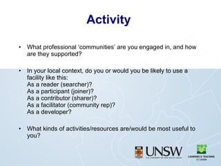 Activity What professional ‘communities’ are you engaged in, and how are they supported? In your local context, do you or would you be likely to use a facility like this: As a reader (searcher)? As a participant (joiner)? As a contributor (sharer)? As a facilitator (community rep)? As a developer? What kinds of activities/resources are/would be most useful to you? 