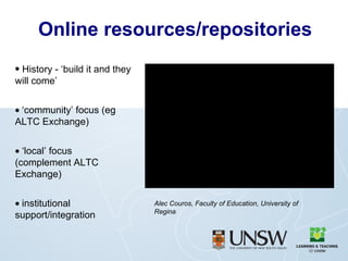 Online resources/repositories History - ‘build it and they will come’  ‘ community’ focus (eg ALTC Exchange)  ‘ local’ focus  (complement ALTC Exchange)  institutional support/integration Alec Couros, Faculty of Education, University of Regina  