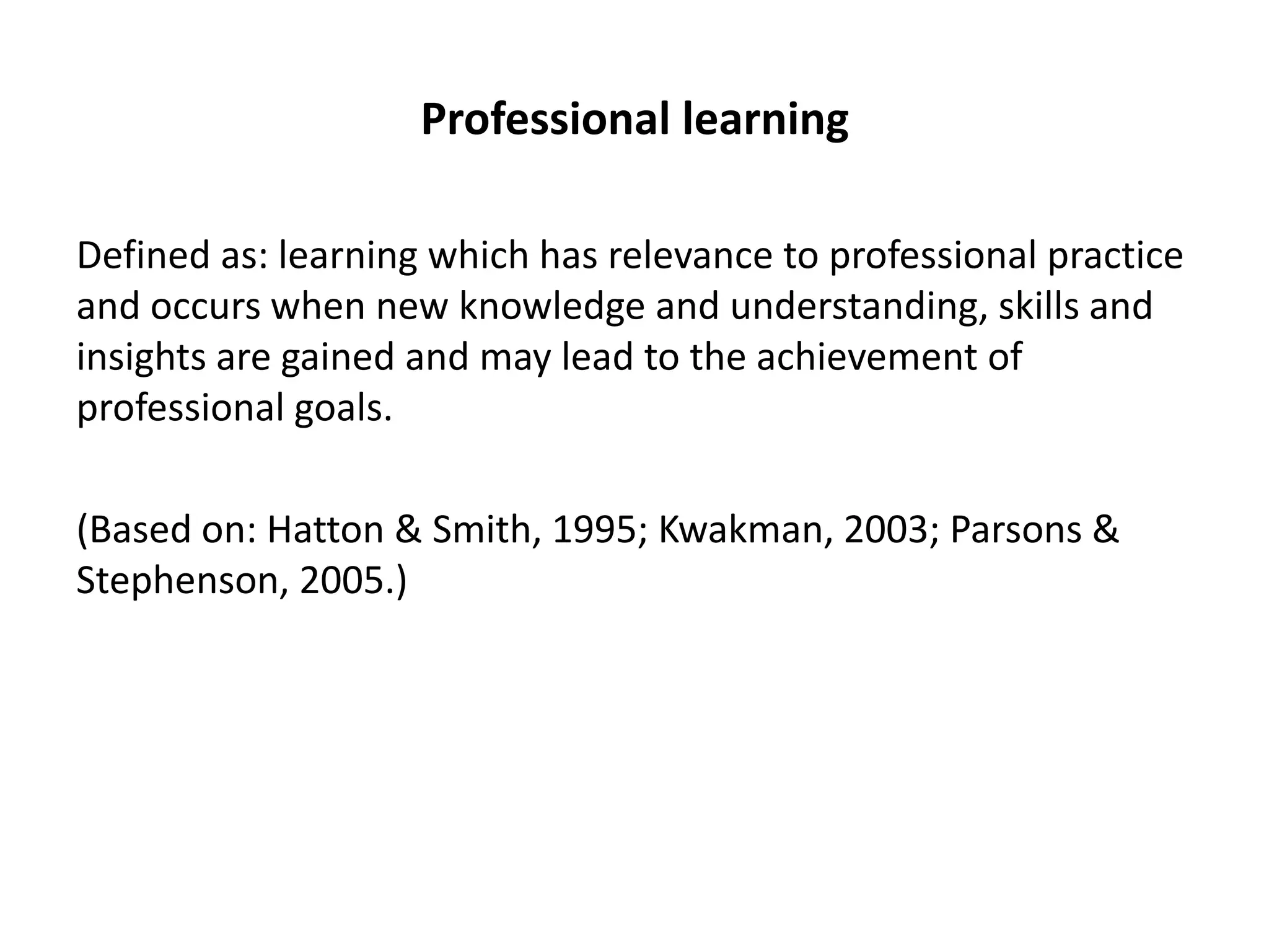 Professional learning

Defined as: learning which has relevance to professional practice
and occurs when new knowledge and understanding, skills and
insights are gained and may lead to the achievement of
professional goals.

(Based on: Hatton & Smith, 1995; Kwakman, 2003; Parsons &
Stephenson, 2005.)
 