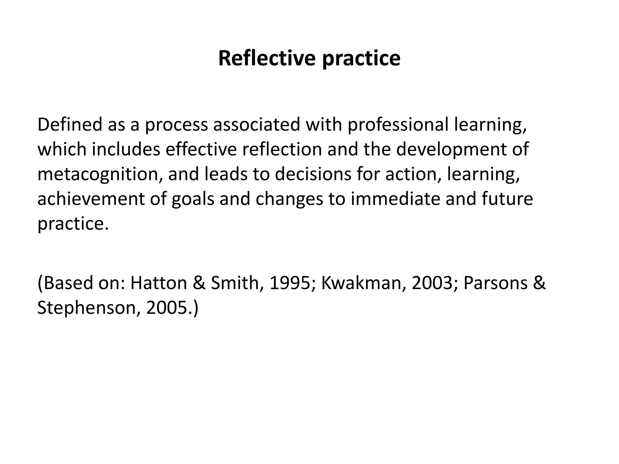 Reflective practice

Defined as a process associated with professional learning,
which includes effective reflection and the development of
metacognition, and leads to decisions for action, learning,
achievement of goals and changes to immediate and future
practice.

(Based on: Hatton & Smith, 1995; Kwakman, 2003; Parsons &
Stephenson, 2005.)
 