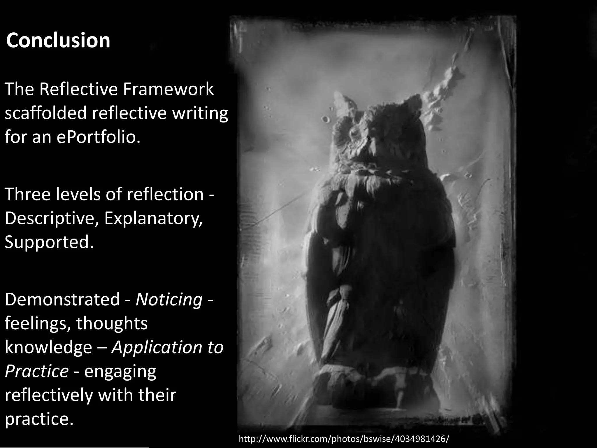 Conclusion

The Reflective Framework
scaffolded reflective writing
for an ePortfolio.

Three levels of reflection -
Descriptive, Explanatory,
Supported.

Demonstrated - Noticing -
feelings, thoughts
knowledge – Application to
Practice - engaging
reflectively with their
practice.
                                http://www.flickr.com/photos/bswise/4034981426/
 